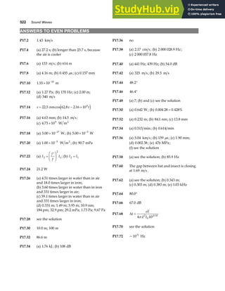 522 Sound Waves
ANSWERS TO EVEN PROBLEMS
P17.2 1 43
. km s P17.36 no
P17.38 (a) 2 17
. cm s; (b) 2 000 028 9
. Hz;
P17.4 (a) 27.2 s; (b) longer than 25.7 s, because
the air is cooler (c) 2 000 057 8
. Hz
P17.6 (a) 153 m s; (b) 614 m P17.40 (a) 441 Hz; 439 Hz; (b) 54.0 dB
P17.8 (a) 4.16 m; (b) 0 455
. s
µ ; (c) 0.157 mm P17.42 (a) 325 m s; (b) 29 5
. m s
P17.10 1 55 10 10
. × −
m P17.44 48 2
. °
P17.46 46 4
. °
P17.12 (a) 1 27
. Pa; (b) 170 Hz; (c) 2.00 m;
(d) 340 m s
P17.48 (a) 7; (b) and (c) see the solution
P17.14 s x t
= − ×
22 5 62 8 2 16 104
. cos . .
nm e j P17.50 (a) 0 642
. W ; (b) 0 004 28 0 428%
. .
=
P17.16 (a) 4.63 mm; (b) 14 5
. m s; P17.52 (a) 0 232
. m; (b) 84 1
. nm; (c) 13.8 mm
(c) 4 73 109
. × W m2
P17.54 (a) 0 515
. min; (b) 0 614
. min
P17.18 (a) 5 00 10 17
. × −
W; (b) 5 00 10 5
. × −
W
P17.56 (a) 5 04
. km s; (b) 159 s
µ ; (c) 1.90 mm;
P17.20 (a) 1 00 10 5
. × −
W m2
; (b) 90 7
. mPa (d) 0.002 38; (e) 476 MPa;
(f) see the solution
P17.22 (a) I
f
f
I
2
2
1
=
′
F
HG I
KJ ; (b) I I
2 1
= P17.58 (a) see the solution; (b) 85 9
. Hz
P17.60 The gap between bat and insect is closing
at 1.69 m s.
P17.24 21.2 W
P17.26 (a) 4.51 times larger in water than in air
and 18.0 times larger in iron;
P17.62 (a) see the solution; (b) 0.343 m;
(c) 0.303 m; (d) 0.383 m; (e) 1 03
. kHz
(b) 5.60 times larger in water than in iron
and 331 times larger in air;
P17.64 80 0
. °
(c) 59.1 times larger in water than in air
and 331 times larger in iron;
P17.66 67 0
. dB
(d) 0.331 m; 1.49 m; 5.95 m; 10.9 nm;
184 pm; 32.9 pm; 29.2 mPa; 1.73 Pa; 9.67 Pa
P17.68 ∆t
eE
d I
=
4 10
2
0
10
π β
P17.28 see the solution
P17.70 see the solution
P17.30 10.0 m; 100 m
P17.72 ~1011
Hz
P17.32 86.6 m
P17.34 (a) 1 76
. kJ; (b) 108 dB
 