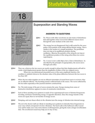 18
CHAPTER OUTLINE
18.1 Superposition and
Interference
18.2 Standing Waves
18.3 Standing Waves in a String
Fixed at Both Ends
18.4 Resonance
18.5 Standing Waves in Air
Columns
18.6 Standing Waves in Rod and
Plates
18.7 Beats: Interference in Time
18.8 Non-Sinusoidal Wave
Patterns
Superposition and Standing Waves
ANSWERS TO QUESTIONS
Q18.1 No. Waves with other waveforms are also trains of disturbance
that add together when waves from different sources move
through the same medium at the same time.
Q18.2 The energy has not disappeared, but is still carried by the wave
pulses. Each particle of the string still has kinetic energy. This is
similar to the motion of a simple pendulum. The pendulum
does not stop at its equilibrium position during
oscillation—likewise the particles of the string do not stop at
the equilibrium position of the string when these two waves
superimpose.
Q18.3 No. A wave is not a solid object, but a chain of disturbance. As
described by the principle of superposition, the waves move
through each other.
Q18.4 They can, wherever the two waves are nearly enough in phase that their displacements will add to
create a total displacement greater than the amplitude of either of the two original waves.
When two one-dimensional sinusoidal waves of the same amplitude interfere, this
condition is satisfied whenever the absolute value of the phase difference between the two waves is
less than 120°.
Q18.5 When the two tubes together are not an efficient transmitter of sound from source to receiver, they
are an efficient reflector. The incoming sound is reflected back to the source. The waves reflected by
the two tubes separately at the junction interfere constructively.
Q18.6 No. The total energy of the pair of waves remains the same. Energy missing from zones of
destructive interference appears in zones of constructive interference.
Q18.7 Each of these standing wave patterns is made of two superimposed waves of identical frequencies
traveling, and hence transferring energy, in opposite directions. Since the energy transfer of the
waves are equal, then no net transfer of energy occurs.
Q18.8 Damping, and non–linear effects in the vibration turn the energy of vibration into internal energy.
Q18.9 The air in the shower stall can vibrate in standing wave patterns to intensify those frequencies in
your voice which correspond to its free vibrations. The hard walls of the bathroom reflect sound
very well to make your voice more intense at all frequencies, giving the room a longer reverberation
time. The reverberant sound may help you to stay on key.
523
 