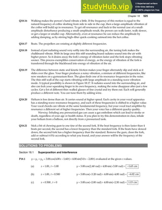 Chapter 18 525
Q18.16 Walking makes the person’s hand vibrate a little. If the frequency of this motion is equal to the
natural frequency of coffee sloshing from side to side in the cup, then a large–amplitude vibration of
the coffee will build up in resonance. To get off resonance and back to the normal case of a small-
amplitude disturbance producing a small–amplitude result, the person can walk faster, walk slower,
or get a larger or smaller cup. Alternatively, even at resonance he can reduce the amplitude by
adding damping, as by stirring high–fiber quick–cooking oatmeal into the hot coffee.
Q18.17 Beats. The propellers are rotating at slightly different frequencies.
Q18.18 Instead of just radiating sound very softly into the surrounding air, the tuning fork makes the
chalkboard vibrate. With its large area this stiff sounding board radiates sound into the air with
higher power. So it drains away the fork’s energy of vibration faster and the fork stops vibrating
sooner. This process exemplifies conservation of energy, as the energy of vibration of the fork is
transferred through the blackboard into energy of vibration of the air.
Q18.19 The difference between static and kinetic friction makes your finger alternately slip and stick as it
slides over the glass. Your finger produces a noisy vibration, a mixture of different frequencies, like
new sneakers on a gymnasium floor. The glass finds one of its resonance frequencies in the noise.
The thin stiff wall of the cup starts vibrating with large amplitude in a standing wave vibration
mode. A typical possibility is shown in Figure 18.17. It radiates sound into the surrounding air, and
also can lock your squeaking finger to its own frequency, making the noise disappear after just a few
cycles. Get a lot of different thin–walled glasses of fine crystal and try them out. Each will generally
produce a different note. You can tune them by adding wine.
Q18.20 Helium is less dense than air. It carries sound at higher speed. Each cavity in your vocal apparatus
has a standing-wave resonance frequency, and each of these frequencies is shifted to a higher value.
Your vocal chords can vibrate at the same fundamental frequency, but your vocal tract amplifies by
resonance a different set of higher frequencies. Then your voice has a different quacky quality.
Warning: Inhaling any pressurized gas can cause a gas embolism which can lead to stroke or
death, regardless of your age or health status. If you plan to try this demonstration in class, inhale
your helium from a balloon, not directly from a pressurized tank.
Q18.21 Stick a bit of chewing gum to one tine of the second fork. If the beat frequency is then faster than 4
beats per second, the second has a lower frequency than the standard fork. If the beats have slowed
down, the second fork has a higher frequency than the standard. Remove the gum, clean the fork,
add or subtract 4 Hz according to what you found, and your answer will be the frequency of the
second fork.
SOLUTIONS TO PROBLEMS
Section 18.1 Superposition and Interference
P18.1 y y y x t x t
= + = − + −
1 2 3 00 4 00 1 60 4 00 5 0 2 00
. cos . . . sin . .
a f a f evaluated at the given x values.
(a) x = 1 00
. , t = 1 00
. y = + + = −
3 00 2 40 4 00 3 00 1 65
. cos . . sin . .
rad rad cm
a f a f
(b) x = 1 00
. , t = 0 500
. y = + + + = −
3 00 3 20 4 00 4 00 6 02
. cos . . sin . .
rad rad cm
a f a f
(c) x = 0 500
. , t = 0 y = + + + =
3 00 2 00 4 00 2 50 1 15
. cos . . sin . .
rad rad cm
a f a f
 