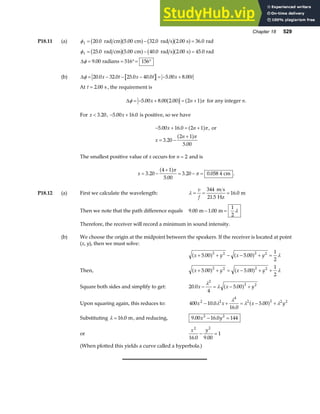 Chapter 18 529
P18.11 (a) φ1 20 0 5 00 32 0 2 00 36 0
= − =
. . . . .
rad cm cm rad s s rad
b ga f b ga f
φ
φ
1 25 0 5 00 40 0 2 00 45 0
9 00 516 156
= − =
= = °= °
. . . . .
.
rad cm cm rad s s rad
radians
b ga f b ga f
∆
(b) ∆φ = − − − = − +
20 0 32 0 25 0 40 0 5 00 8 00
. . . . . .
x t x t x t
At t = 2 00
. s , the requirement is
∆φ π
= − + = +
5 00 8 00 2 00 2 1
. . .
x n
a f a f for any integer n.
For x  3 20
. , − +
5 00 16 0
. .
x is positive, so we have
− + = +
= −
+
5 00 16 0 2 1
3 20
2 1
5 00
. .
.
.
x n
x
n
a f
a f
π
π
, or
The smallest positive value of x occurs for n = 2 and is
x = −
+
= − =
3 20
4 1
5 00
3 20 0 058 4
.
.
. .
a fπ
π cm .
P18.12 (a) First we calculate the wavelength: λ = = =
v
f
344
21 5
16 0
m s
Hz
m
.
.
Then we note that the path difference equals 9 00 1 00
1
2
. .
m m
− = λ
Therefore, the receiver will record a minimum in sound intensity.
(b) We choose the origin at the midpoint between the speakers. If the receiver is located at point
(x, y), then we must solve:
x y x y
+ + − − + =
5 00 5 00
1
2
2 2 2 2
. .
a f a f λ
Then, x y x y
+ + = − + +
5 00 5 00
1
2
2 2 2 2
. .
a f a f λ
Square both sides and simplify to get: 20 0
4
5 00
2
2 2
. .
x x y
− = − +
λ
λ a f
Upon squaring again, this reduces to: 400 10 0
16 0
5 00
2 2
4
2 2 2 2
x x x y
− + = − +
.
.
.
λ
λ
λ λ
a f
Substituting λ = 16 0
. m, and reducing, 9 00 16 0 144
2 2
. .
x y
− =
or
x y
2 2
16 0 9 00
1
. .
− =
(When plotted this yields a curve called a hyperbola.)
 