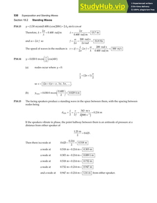 530 Superposition and Standing Waves
Section 18.2 Standing Waves
P18.13 y x t A kx t
= =
1 50 0 400 200 2 0
. sin . cos sin cos
m
a f a f a f ω
Therefore, k = =
2
0 400
π
λ
. rad m λ
π
= =
2
0 400
15 7
.
.
rad m
m
and ω π
= 2 f so f = = =
ω
π π
2
200
2
31 8
rad s
rad
Hz
.
The speed of waves in the medium is v f f
k
= = = = =
λ
λ
π
π
ω
2
2
200
0 400
500
rad s
rad m
m s
.
P18.14 y
x
t
=
F
HG I
KJ
0 030 0
2
40
. cos cos
m a f
(a) nodes occur where y = 0:
x
n
2
2 1
2
= +
a fπ
so x n
= + =
2 1 3 5
a fπ π π π
, , , … .
(b) ymax . cos
.
.
=
F
HG I
KJ =
0 030 0
0 400
2
0 029 4
m m
P18.15 The facing speakers produce a standing wave in the space between them, with the spacing between
nodes being
d
v
f
NN
m s
s
m
= = = =
−
λ
2 2
343
2 800
0 214
1
e j
.
If the speakers vibrate in phase, the point halfway between them is an antinode of pressure at a
distance from either speaker of
1 25
0 625
.
.
m
2
= .
Then there isa node at 0 625
0 214
2
0 518
.
.
.
− = m
a node at 0 518 0 214 0 303
. . .
m m m
− =
a node at 0 303 0 214 0 089 1
. . .
m m m
− =
a node at 0 518 0 214 0 732
. . .
m m m
+ =
a node at 0 732 0 214 0 947
. . .
m m m
+ =
and a node at 0 947 0 214 1 16
. . .
m m m
+ = from either speaker.
 