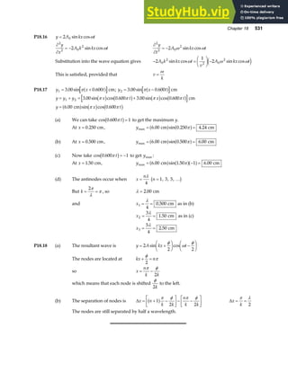 Chapter 18 531
P18.16 y A kx t
= 2 0 sin cosω
∂
∂
= −
2
2 0
2
2
y
x
A k kx t
sin cosω
∂
∂
= −
2
2 0
2
2
y
t
A kx t
ω ω
sin cos
Substitution into the wave equation gives − =
F
HG I
KJ −
2
1
2
0
2
2 0
2
A k kx t
v
A kx t
sin cos sin cos
ω ω ω
e j
This is satisfied, provided that v
k
=
ω
P18.17 y x t
1 3 00 0 600
= +
. sin .
πa f cm; y x t
2 3 00 0 600
= −
. sin .
πa f cm
y y y x t x t
y x t
= + = +
=
1 2 3 00 0 600 3 00 0 600
6 00 0 600
. sin cos . . sin cos .
. sin cos .
π π π π
π π
b g b g b g b g
a f b g b g
cm
cm
(a) We can take cos .
0 600 1
π t
b g= to get the maximum y.
At x = 0 250
. cm, ymax . sin . .
= =
6 00 0 250 4 24
cm cm
a f a f
π
(b) At x = 0 500
. cm, ymax . sin . .
= =
6 00 0 500 6 00
cm cm
a f a f
π
(c) Now take cos .
0 600 1
π t
b g= − to get ymax :
At x = 1 50
. cm, ymax . sin . .
= − =
6 00 1 50 1 6 00
cm cm
a f a fa f
π
(d) The antinodes occur when x
n
=
λ
4
n = 1 3 5
, , , …
b g
But k = =
2π
λ
π , so λ = 2 00
. cm
and x1
4
0 500
= =
λ
. cm as in (b)
x2
3
4
1 50
= =
λ
. cm as in (c)
x3
5
4
2 50
= =
λ
. cm
P18.18 (a) The resultant wave is y A kx t
= +
F
HG I
KJ −
F
HG I
KJ
2
2 2
sin cos
φ
ω
φ
The nodes are located at kx n
+ =
φ
π
2
so x
n
k k
= −
π φ
2
which means that each node is shifted
φ
2k
to the left.
(b) The separation of nodes is ∆x n
k k
n
k k
= + −
L
NM O
QP− −
L
NM O
QP
1
2 2
a fπ φ π φ
∆x
k
= =
π λ
2
The nodes are still separated by half a wavelength.
 