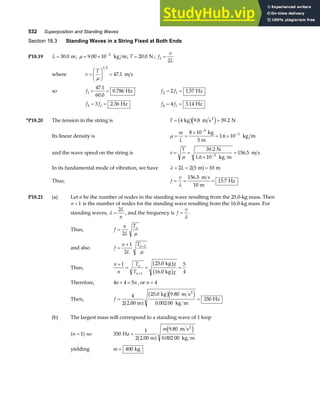 532 Superposition and Standing Waves
Section 18.3 Standing Waves in a String Fixed at Both Ends
P18.19 L = 30 0
. m; µ = × −
9 00 10 3
. kg m; T = 20 0
. N ; f
v
L
1
2
=
where v
T
=
F
HG I
KJ =
µ
1 2
47 1
. m s
so f1
47 1
60 0
0 786
= =
.
.
. Hz f f
2 1
2 1 57
= = . Hz
f f
3 1
3 2 36
= = . Hz f f
4 1
4 3 14
= = . Hz
*P18.20 The tension in the string is T = =
4 9 8 39 2
kg m s N
2
b ge j
. .
Its linear density is µ = =
×
= ×
−
−
m
L
8 10
1 6 10
3
3
kg
5 m
kg m
.
and the wave speed on the string is v
T
= =
×
=
−
µ
39 2
10
156 5
3
.
.
N
1.6 kg m
m s
In its fundamental mode of vibration, we have λ = = =
2 2 5 10
L m m
a f
Thus, f
v
= = =
λ
156 5
10
15 7
.
.
m s
m
Hz
P18.21 (a) Let n be the number of nodes in the standing wave resulting from the 25.0-kg mass. Then
n + 1 is the number of nodes for the standing wave resulting from the 16.0-kg mass. For
standing waves, λ =
2L
n
, and the frequency is f
v
=
λ
.
Thus, f
n
L
Tn
=
2 µ
and also f
n
L
Tn
=
+ +
1
2
1
µ
Thus,
n
n
T
T
g
g
n
n
+
= = =
+
1 25 0
16 0
5
4
1
.
.
kg
kg
b g
b g
Therefore, 4 4 5
n n
+ = , or n = 4
Then, f = =
4
2 2 00
25 0 9 80
0 002 00
350
.
. .
.
m
kg m s
kg m
Hz
2
a f
b ge j
(b) The largest mass will correspond to a standing wave of 1 loop
n = 1
a f so 350
1
2 2 00
9 80
0 002 00
Hz
m
m s
kg m
2
=
.
.
.
a f
e j
m
yielding m = 400 kg
 