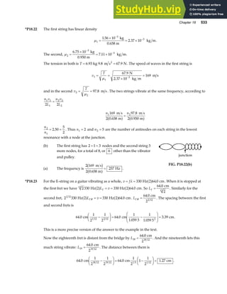 Chapter 18 533
*P18.22 The first string has linear density
µ1
3
3
1 56 10
2 37 10
=
×
= ×
−
−
.
.
kg
0.658 m
kg m.
The second, µ2
3
3
6 75 10
7 11 10
=
×
= ×
−
−
.
.
kg
0.950 m
kg m.
The tension in both is T = =
6 93 67 9
. .
kg 9.8 m s N
2
. The speed of waves in the first string is
v
T
1
1
3
67 9
169
= =
×
=
−
µ
. N
2.37 10 kg m
m s
and in the second v
T
2
2
97 8
= =
µ
. m s. The two strings vibrate at the same frequency, according to
n v
L
n v
L
1 1
1
2 2
2
2 2
=
n n
1 2
169
2 0 658
97 8
2 0 950
m s
m
m s
m
.
.
.
a f a f
=
n
n
2
1
2 50
5
2
= =
. . Thus n1 2
= and n2 5
= are the number of antinodes on each string in the lowest
resonance with a node at the junction.
(b) The first string has 2 1 3
+ = nodes and the second string 5
more nodes, for a total of 8, or 6 other than the vibrator
and pulley.
(a) The frequency is
2 169
2 0 658
257
m s
m
Hz
b g
a f
.
= .
junction
FIG. P18.22(b)
*P18.23 For the E-string on a guitar vibrating as a whole, v f
= =
λ 330 64 0
Hz 2 cm
a f . . When it is stopped at
the first fret we have 2330 2 330 2 64 0
12
Hz Hz cm
a f a f
L v
F = = . . So LF =
64 0
. cm
2
12
. Similarly for the
second fret, 2 330 330 64 0
2 12
Hz 2 Hz 2 cm
a f a f
L v
F# .
= = . LF#
.
=
64 0
22 12
cm
. The spacing between the first
and second frets is
64 0
1
2
1
2
64 0
1
1 059 5
1
1 059 5
3 39
1 12 2 12 2
. .
. .
.
cm cm cm
−
F
HG I
KJ = −
F
HG
I
KJ = .
This is a more precise version of the answer to the example in the text.
Now the eighteenth fret is distant from the bridge by L18
64 0
=
. cm
218 12
. And the nineteenth lets this
much string vibrate: L19
64 0
=
. cm
219 12
. The distance between them is
64 0
1
2
1
2
64 0
1
2
1
1
2
1 27
18 12 19 12 1.5 1 12
. . .
cm cm cm
−
F
HG I
KJ = −
F
HG I
KJ = .
 