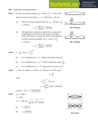 534 Superposition and Standing Waves
*P18.24 For the whole string vibrating, dNN = =
0 64
2
. m
λ
; λ = 1 28
. m. The
speed of a pulse on the string is v f
s
= = =
λ 330
1
1 28 422
. m m s .
(a) When the string is stopped at the fret, dNN = =
2
3
0 64
2
. m
λ
;
λ = 0 853
. m
f
v
= = =
λ
422
0 853
495
m s
m
Hz
.
. FIG. P18.24(a)
(b) The light touch at a point one third of the way along the
string damps out vibration in the two lowest vibration
states of the string as a whole. The whole string vibrates in
its third resonance possibility: 3 0 64 3
2
dNN = =
. m
λ
;
λ = 0 427
. m
f
v
= = =
λ
422
0 427
990 Hz
m s
m
.
.
FIG. P18.24(b)
P18.25 f
v
L
1
2
= , where v
T
=
F
HG I
KJ
µ
1 2
(a) If L is doubled, then f L
1
1
∝ −
will be reduced by a factor
1
2
.
(b) If µ is doubled, then f1
1 2
∝ −
µ will be reduced by a factor
1
2
.
(c) If T is doubled, then f T
1 ∝ will increase by a factor of 2 .
P18.26 L = =
60 0 0 600
. .
cm m; T = 50 0
. N; µ = =
0 100 0 010 0
. .
g cm kg m
f
nv
L
n =
2
where
v
T
f n n
n
=
F
HG I
KJ =
=
F
HG I
KJ = =
µ
1 2
70 7
70 7
1 20
58 9 20 000
.
.
.
.
m s
Hz
Largest n f
= ⇒ =
339 19 976
. kHz .
P18.27 dNN m
= 0 700
.
λ
λ
=
= = =
× −
1 40
308
1 20 10 0 700
3
.
. .
m
m s
f v
T
e j a f
(a) T = 163 N
(b) f3 660
= Hz
FIG. P18.27
 
