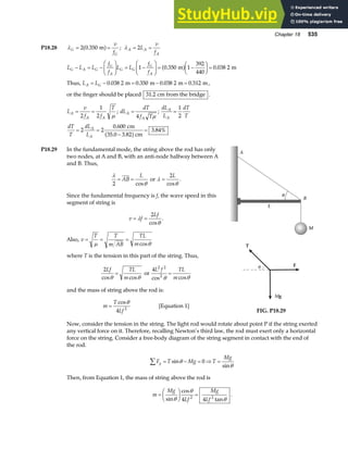Chapter 18 535
P18.28 λG
G
v
f
= =
2 0 350
. m
a f ; λ A A
A
L
v
f
= =
2
L L L
f
f
L L
f
f
G A G
G
A
G G
G
A
− = −
F
HG I
KJ = −
F
HG I
KJ = −
F
HG I
KJ =
1 0 350 1
392
440
0 038 2
. .
m m
a f
Thus, L L
A G
= − = − =
0 038 2 0 350 0 038 2 0 312
. . . .
m m m m,
or the finger should be placed 31 2
. cm from the bridge .
L
v
f f
T
A
A A
= =
2
1
2 µ
; dL
dT
f T
A
A
=
4 µ
;
dL
L
dT
T
A
A
=
1
2
dT
T
dL
L
A
A
= =
−
=
2 2
0 600
3 82
3 84%
.
.
.
cm
35.0 cm
a f
P18.29 In the fundamental mode, the string above the rod has only
two nodes, at A and B, with an anti-node halfway between A
and B. Thus,
λ
θ
2
= =
AB
L
cos
or λ
θ
=
2L
cos
.
Since the fundamental frequency is f, the wave speed in this
segment of string is
v f
Lf
= =
λ
θ
2
cos
.
Also, v
T T
m AB
TL
m
= = =
µ θ
cos
where T is the tension in this part of the string. Thus,
2Lf TL
m
cos cos
θ θ
= or
4 2 2
2
L f TL
m
cos cos
θ θ
=
and the mass of string above the rod is:
m
T
Lf
=
cosθ
4 2
[Equation 1]
L
M
θ
A
B
T
F
Mg
θ
FIG. P18.29
Now, consider the tension in the string. The light rod would rotate about point P if the string exerted
any vertical force on it. Therefore, recalling Newton’s third law, the rod must exert only a horizontal
force on the string. Consider a free-body diagram of the string segment in contact with the end of
the rod.
F T Mg T
Mg
y
∑ = − = ⇒ =
sin
sin
θ
θ
0
Then, from Equation 1, the mass of string above the rod is
m
Mg
Lf
Mg
Lf
=
F
HG I
KJ =
sin
cos
tan
θ
θ
θ
4 4
2 2
.
 