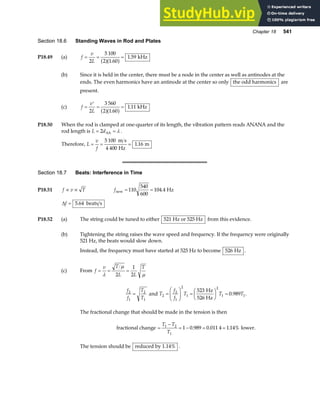 Chapter 18 541
Section 18.6 Standing Waves in Rod and Plates
P18.49 (a) f
v
L
= = =
2
5 100
2 1 60
1 59
a fa f
.
. kHz
(b) Since it is held in the center, there must be a node in the center as well as antinodes at the
ends. The even harmonics have an antinode at the center so only the odd harmonics are
present.
(c) f
v
L
=
′
= =
2
3 560
2 1 60
1 11
a fa f
.
. kHz
P18.50 When the rod is clamped at one-quarter of its length, the vibration pattern reads ANANA and the
rod length is L d
= =
2 AA λ .
Therefore, L
v
f
= = =
5 100
4 400
1 16
m s
Hz
m
.
Section 18.7 Beats: Interference in Time
P18.51 f v T
∝ ∝ fnew Hz
= =
110
540
600
104 4
.
∆f = 5 64
. beats s
P18.52 (a) The string could be tuned to either 521 Hz or 525 Hz from this evidence.
(b) Tightening the string raises the wave speed and frequency. If the frequency were originally
521 Hz, the beats would slow down.
Instead, the frequency must have started at 525 Hz to become 526 Hz .
(c) From f
v T
L L
T
= = =
λ
µ
µ
2
1
2
f
f
T
T
2
1
2
1
= and T
f
f
T T T
2
2
1
2
1
2
1 1
523
0 989
=
F
HG I
KJ =
F
HG I
KJ =
Hz
526 Hz
. .
The fractional change that should be made in the tension is then
fractional change =
−
= − = =
T T
T
1 2
1
1 0 989 0 011 4 1 14%
. . . lower.
The tension should be reduced by 1.14% .
 