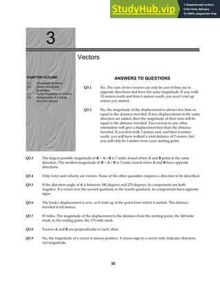3
CHAPTER OUTLINE
3.1 Coordinate Systems
3.2 Vector and Scalar
Quantities
3.3 Some Properties of Vectors
3.4 Components of a Vector
and Unit Vectors
Vectors
ANSWERS TO QUESTIONS
Q3.1 No. The sum of two vectors can only be zero if they are in
opposite directions and have the same magnitude. If you walk
10 meters north and then 6 meters south, you won’t end up
where you started.
Q3.2 No, the magnitude of the displacement is always less than or
equal to the distance traveled. If two displacements in the same
direction are added, then the magnitude of their sum will be
equal to the distance traveled. Two vectors in any other
orientation will give a displacement less than the distance
traveled. If you first walk 3 meters east, and then 4 meters
south, you will have walked a total distance of 7 meters, but
you will only be 5 meters from your starting point.
Q3.3 The largest possible magnitude of R A B
= + is 7 units, found when A and B point in the same
direction. The smallest magnitude of R A B
= + is 3 units, found when A and B have opposite
directions.
Q3.4 Only force and velocity are vectors. None of the other quantities requires a direction to be described.
Q3.5 If the direction-angle of A is between 180 degrees and 270 degrees, its components are both
negative. If a vector is in the second quadrant or the fourth quadrant, its components have opposite
signs.
Q3.6 The book’s displacement is zero, as it ends up at the point from which it started. The distance
traveled is 6.0 meters.
Q3.7 85 miles. The magnitude of the displacement is the distance from the starting point, the 260-mile
mark, to the ending point, the 175-mile mark.
Q3.8 Vectors A and B are perpendicular to each other.
Q3.9 No, the magnitude of a vector is always positive. A minus sign in a vector only indicates direction,
not magnitude.
55
 