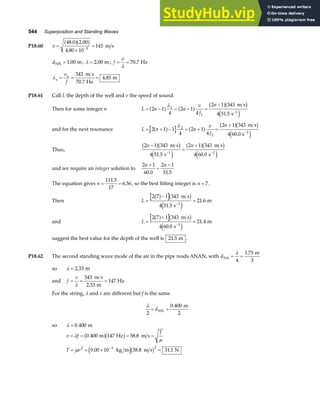 544 Superposition and Standing Waves
P18.60 v =
×
=
−
48 0 2 00
4 80 10
141
3
. .
.
a fa f m s
dNN m
= 1 00
. ; λ = 2 00
. m; f
v
= =
λ
70 7
. Hz
λa
a
v
f
= = =
343
70 7
4 85
m s
Hz
m
.
.
P18.61 Call L the depth of the well and v the speed of sound.
Then for some integer n L n n
v
f
n
= − = − =
−
−
2 1
4
2 1
4
2 1 343
4 51 5
1
1
1
a f a f a fb g
e j
λ m s
s
.
and for the next resonance L n n
v
f
n
= + − = + =
+
−
2 1 1
4
2 1
4
2 1 343
4 60 0
2
2
1
a f a f a fb g
e j
λ m s
s
.
Thus,
2 1 343
4 51 5
2 1 343
4 60 0
1 1
n n
−
=
+
− −
a fb g
e j
a fb g
e j
m s
s
m s
s
. .
and we require an integer solution to
2 1
60 0
2 1
51 5
n n
+
=
−
. .
The equation gives n = =
111 5
17
6 56
.
. , so the best fitting integer is n = 7.
Then L =
−
=
−
2 7 1 343
4 51 5
21 6
1
a f b g
e j
m s
s
m
.
.
and L =
+
=
−
2 7 1 343
4 60 0
21 4
1
a f b g
e j
m s
s
m
.
.
suggest the best value for the depth of the well is 21 5
. m .
P18.62 The second standing wave mode of the air in the pipe reads ANAN, with dNA
m
3
= =
λ
4
1 75
.
so λ = 2 33
. m
and f
v
= = =
λ
343
2 33
147
m s
m
Hz
.
For the string, λ and v are different but f is the same.
λ
2
0 400
= =
dNN
m
2
.
so λ = 0 400
. m
v f
T
T v
= = = =
= = × =
−
λ
µ
µ
0 400 147 58 8
9 00 10 58 8 31 1
2 3 2
. .
. . .
m Hz m s
kg m m s N
a fa f
e jb g
 