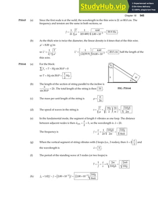 Chapter 18 545
P18.63 (a) Since the first node is at the weld, the wavelength in the thin wire is 2L or 80.0 cm. The
frequency and tension are the same in both sections, so
f
L
T
= =
×
=
−
1
2
1
2 0 400
4 60
2 00 10
59 9
3
µ .
.
.
.
a f Hz .
(b) As the thick wire is twice the diameter, the linear density is 4 times that of the thin wire.
′ =
µ 8 00
. g m
so ′ =
′
L
f
T
1
2 µ
′ =
L
NM O
QP ×
=
−
L
1
2 59 9
4 60
8 00 10
20 0
3
a fa f
.
.
.
. cm half the length of the
thin wire.
P18.64 (a) For the block:
F T Mg
x
∑ = − °=
sin .
30 0 0
so T Mg Mg
= °=
sin .
30 0
1
2
.
(b) The length of the section of string parallel to the incline is
h
h
sin .
30 0
2
°
= . The total length of the string is then 3h . FIG. P18.64
(c) The mass per unit length of the string is µ =
m
h
3
(d) The speed of waves in the string is v
T Mg h
m
Mgh
m
= =
F
HG I
KJF
HG I
KJ =
µ 2
3 3
2
(e) In the fundamental mode, the segment of length h vibrates as one loop. The distance
between adjacent nodes is then d h
NN = =
λ
2
, so the wavelength is λ = 2h.
The frequency is f
v
h
Mgh
m
Mg
mh
= = =
λ
1
2
3
2
3
8
(g) When the vertical segment of string vibrates with 2 loops (i.e., 3 nodes), then h =
F
HG I
KJ
2
2
λ
and
the wavelength is λ = h .
(f) The period of the standing wave of 3 nodes (or two loops) is
T
f v
h
m
Mgh
mh
Mg
= = = =
1 2
3
2
3
λ
(h) f f f f
Mg
mh
b = − = × = ×
− −
1 02 2 00 10 2 00 10
3
8
2 2
. . .
e j e j
 