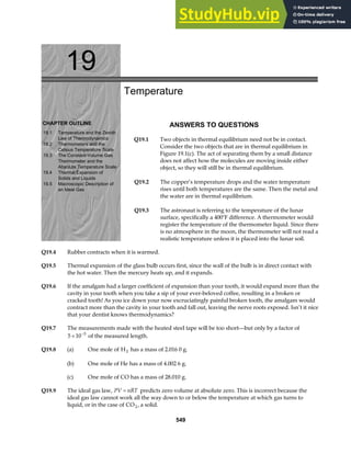 19
CHAPTER OUTLINE
19.1 Temperature and the Zeroth
Law of Thermodynamics
19.2 Thermometers and the
Celsius Temperature Scale
19.3 The Constant-Volume Gas
Thermometer and the
Absolute Temperature Scale
19.4 Thermal Expansion of
Solids and Liquids
19.5 Macroscopic Description of
an Ideal Gas
Temperature
ANSWERS TO QUESTIONS
Q19.1 Two objects in thermal equilibrium need not be in contact.
Consider the two objects that are in thermal equilibrium in
Figure 19.1(c). The act of separating them by a small distance
does not affect how the molecules are moving inside either
object, so they will still be in thermal equilibrium.
Q19.2 The copper’s temperature drops and the water temperature
rises until both temperatures are the same. Then the metal and
the water are in thermal equilibrium.
Q19.3 The astronaut is referring to the temperature of the lunar
surface, specifically a 400°F difference. A thermometer would
register the temperature of the thermometer liquid. Since there
is no atmosphere in the moon, the thermometer will not read a
realistic temperature unless it is placed into the lunar soil.
Q19.4 Rubber contracts when it is warmed.
Q19.5 Thermal expansion of the glass bulb occurs first, since the wall of the bulb is in direct contact with
the hot water. Then the mercury heats up, and it expands.
Q19.6 If the amalgam had a larger coefficient of expansion than your tooth, it would expand more than the
cavity in your tooth when you take a sip of your ever-beloved coffee, resulting in a broken or
cracked tooth! As you ice down your now excruciatingly painful broken tooth, the amalgam would
contract more than the cavity in your tooth and fall out, leaving the nerve roots exposed. Isn’t it nice
that your dentist knows thermodynamics?
Q19.7 The measurements made with the heated steel tape will be too short—but only by a factor of
5 10 5
× −
of the measured length.
Q19.8 (a) One mole of H2 has a mass of 2.016 0 g.
(b) One mole of He has a mass of 4.002 6 g.
(c) One mole of CO has a mass of 28.010 g.
Q19.9 The ideal gas law, PV nRT
= predicts zero volume at absolute zero. This is incorrect because the
ideal gas law cannot work all the way down to or below the temperature at which gas turns to
liquid, or in the case of CO2, a solid.
549
 