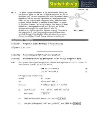 Chapter 19 551
Q19.18 The sphere expands when heated, so that it no longer fits through the
ring. With the sphere still hot, you can separate the sphere and ring by
heating the ring. This more surprising result occurs because the thermal
expansion of the ring is not like the inflation of a blood-pressure cuff.
Rather, it is like a photographic enlargement; every linear dimension,
including the hole diameter, increases by the same factor. The reason
for this is that the atoms everywhere, including those around the inner
circumference, push away from each other. The only way that the
atoms can accommodate the greater distances is for the
circumference—and corresponding diameter—to grow. This property
was once used to fit metal rims to wooden wagon and horse-buggy
wheels. If the ring is heated and the sphere left at room temperature,
the sphere would pass through the ring with more space to spare.
FIG. Q19.18
SOLUTIONS TO PROBLEMS
Section 19.1 Temperature and the Zeroth Law of Thermodynamics
No problems in this section
Section 19.2 Thermometers and the Celsius Temperature Scale
Section 19.3 The Constant-Volume Gas Thermometer and the Absolute Temperature Scale
P19.1 Since we have a linear graph, the pressure is related to the temperature as P A BT
= + , where A and
B are constants. To find A and B, we use the data
0 900 80 0
. .
atm C
= + − °
A B
a f (1)
1 635 78 0
. .
atm C
= + °
A B
a f (2)
Solving (1) and (2) simultaneously,
we find A = 1 272
. atm
and B = × °
−
4 652 10 3
. atm C
Therefore, P T
= + × °
−
1 272 4 652 10 3
. .
atm atm C
e j
(a) At absolute zero P T
= = + × °
−
0 1 272 4 652 10 3
. .
atm atm C
e j
which gives T = − °
274 C .
(b) At the freezing point of water P = + =
1 272 0 1 27
. .
atm atm .
(c) And at the boiling point P = + × ° ° =
−
1 272 4 652 10 100 1 74
3
. . .
atm atm C C atm
e ja f .
 