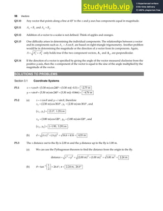 56 Vectors
Q3.10 Any vector that points along a line at 45° to the x and y axes has components equal in magnitude.
Q3.11 A B
x x
= and A B
y y
= .
Q3.12 Addition of a vector to a scalar is not defined. Think of apples and oranges.
Q3.13 One difficulty arises in determining the individual components. The relationships between a vector
and its components such as A A
x = cosθ , are based on right-triangle trigonometry. Another problem
would be in determining the magnitude or the direction of a vector from its components. Again,
A A A
x y
= +
2 2
only holds true if the two component vectors, Ax and Ay , are perpendicular.
Q3.14 If the direction of a vector is specified by giving the angle of the vector measured clockwise from the
positive y-axis, then the x-component of the vector is equal to the sine of the angle multiplied by the
magnitude of the vector.
SOLUTIONS TO PROBLEMS
Section 3.1 Coordinate Systems
P3.1 x r
= = °= − = −
cos cos .
θ 5 50 240 5 50 0 5 2 75
. m . m . m
a f a fa f
y r
= = °= − = −
sin sin .
θ 5 50 240 5 50 0 866 4 76
. m . m . m
a f a fa f
P3.2 (a) x r
= cosθ and y r
= sinθ , therefore
x1 2 50 30 0
= °
. m .
a fcos , y1 2 50 30 0
= °
. m .
a fsin , and
x y
1 1 2 17 1 25
, . , . m
b g a f
=
x2 3 80 120
= °
. cos
m
a f , y2 3 80 120
= °
. sin
m
a f , and
x y
2 2 1 90 3 29
, . , . m
b g a f
= − .
(b) d x y
= + = + =
( ) ( ) . . .
∆ ∆
2 2
16 6 4 16 4 55 m
P3.3 The x distance out to the fly is 2.00 m and the y distance up to the fly is 1.00 m.
(a) We can use the Pythagorean theorem to find the distance from the origin to the fly.
distance m m m m
2
= + = + = =
x y
2 2 2 2
2 00 1 00 5 00 2 24
. . . .
a f a f
(b) θ =
F
HG I
KJ = °
−
tan .
1 1
2
26 6 ; r = °
2 24 26 6
. , .
m
 