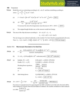 556 Temperature
*P19.24 Model the wire as contracting according to ∆ ∆
L L T
i
= α and then stretching according to
stress = = = =
F
A
Y
L
L
Y
L
L T Y T
i i
i
∆
∆ ∆
α α .
(a) F YA T
= = × × ×
°
°
− −
α∆ 20 10 4 10 45
10 6 6
N m m 11 10
1
C
C= 396 N
2 2
e j
(b) ∆T
Y
= =
×
× × °
= °
−
stress N m
N m C
C
2
2
α
3 10
20 10 11 10
136
8
10 6
e j
To increase the stress the temperature must decrease to 35 136 101
° − ° = − °
C C C .
(c) The original length divides out, so the answers would not change.
*P19.25 The area of the chip decreases according to ∆ ∆
A A T A A
f i
= = −
γ 1
A A T A T
f i i
= + = +
1 1 2
γ α
∆ ∆
b g a f
The star images are scattered uniformly, so the number N of stars that fit is proportional to the area.
Then N N T
f i
= + = + × ° − ° − ° =
− −
1 2 5 342 1 2 4 68 10 100 20 5 336
6 1
α∆
a f e ja f
. C C C star images .
Section 19.5 Macroscopic Description of an Ideal Gas
P19.26 (a) n
PV
RT
= =
× ×
⋅
=
−
9 00 1 013 10 8 00 10
8 314 293
2
5 3
. . .
.
atm Pa atm m
N mol K K
.99 mol
3
a fe je j
a fa f
(b) N nN
= = × = ×
A .99 mol molecules mol molecules
2 6 02 10 1 80 10
23 24
a fe j
. .
P19.27 (a) Initially, PV n RT
i i i i
= 1 00 10 0 273 15
. . .
atm K
a f a f
V n R
i i
= +
Finally, P V n RT
f f f f
= P V n R
f i i
0 280 40 0 273 15
. . .
b g a f
= + K
Dividing these equations,
0 280
1 00
313 15
.
.
.
Pf
atm
K
283.15 K
=
giving Pf = 3 95
. atm
or Pf = ×
4 00 105
. Pa abs.
a f .
(b) After being driven P V n R
d i i
1 02 0 280 85 0 273 15
. . . .
a fb g a f
= + K
P P
d f
= = ×
1 121 4 49 105
. . Pa
P19.28 PV NP V r NP
= ′ ′ = ′
4
3
3
π : N
PV
r P
=
′
= =
3
4
3 150 0 100
4 0 150 1 20
884
3 3
π π
a fa f
a f a f
.
. .
balloons
If we have no special means for squeezing the last 100 L of helium out of the tank, the tank will be
full of helium at 1.20 atm when the last balloon is inflated. The number of balloons is then reduced
to to 884
0 100 3
4 0 15
877
3
− =
.
.
m
m
3
e j
a f
π
.
 