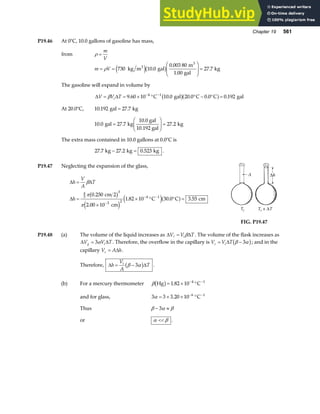 Chapter 19 561
P19.46 At 0°C, 10.0 gallons of gasoline has mass,
from ρ =
m
V
m V
= =
F
HG
I
KJ =
ρ 730 10 0
0 003 80
1 00
27 7
kg m gal
m
gal
kg
3
3
e jb g
.
.
.
.
The gasoline will expand in volume by
∆ ∆
V V T
i
= = × ° ° − ° =
− −
β 9 60 10 10 0 20 0 0 0 0 192
4 1
. . . . .
C gal C C gal
b ga f
At 20.0°C, 10 192 27 7
. .
gal kg
=
10 0 27 7 27 2
. . .
gal kg
10.0 gal
10.192 gal
kg
=
F
HG
I
KJ =
The extra mass contained in 10.0 gallons at 0.0°C is
27 7 27 2 0 523
. . .
kg kg kg
− = .
P19.47 Neglecting the expansion of the glass,
∆ ∆
∆
h
V
A
T
h
=
=
×
× ° ° =
−
− −
β
π
π
4
3
3
3 2
4 1
0 250
2 00 10
1 82 10 30 0 3 55
.
.
. . .
cm 2
cm
C C cm
b g
e j
e ja f
FIG. P19.47
P19.48 (a) The volume of the liquid increases as ∆ ∆
V V T
i
= β . The volume of the flask increases as
∆ ∆
V V T
g i
= 3α . Therefore, the overflow in the capillary is V V T
c i
= −
∆ β α
3
b g; and in the
capillary V A h
c = ∆ .
Therefore, ∆ ∆
h
V
A
T
i
= −
β α
3
b g .
(b) For a mercury thermometer β Hg C
b g= × °
− −
1 82 10 4 1
.
and for glass, 3 3 3 20 10 6 1
α = × × °
− −
. C
Thus β α β
− ≈
3
or α β
 .
 