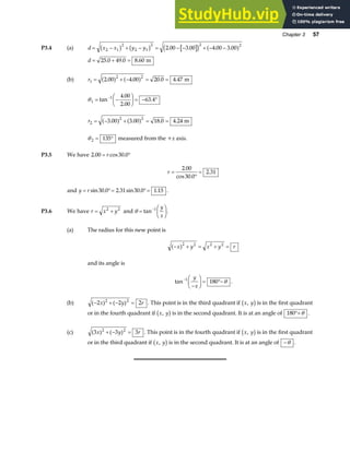 Chapter 3 57
P3.4 (a) d x x y y
= − + − = − − + − −
2 1
2
2 1
2 2 2
2 00 3 00 4 00 3 00
b g b g c h a f
. . . .
d = + =
25 0 49 0 8 60
. . . m
(b) r1
2 2
2 00 4 00 20 0 4 47
= + − = =
. . . .
a f a f m
θ1
1 4 00
2 00
63 4
= −
F
HG I
KJ = − °
−
tan
.
.
.
r2
2 2
3 00 3 00 18 0 4 24
= − + = =
. . . .
a f a f m
θ 2 135
= ° measured from the +x axis.
P3.5 We have 2 00 30 0
. .
= °
r cos
r =
°
=
2 00
30 0
2 31
.
cos .
.
and y r
= °= °=
sin sin .
30 0 2 31 30 0 1 15
. . . .
P3.6 We have r x y
= +
2 2
and θ =
F
HG I
KJ
−
tan 1 y
x
.
(a) The radius for this new point is
− + = + =
x y x y r
a f2 2 2 2
and its angle is
tan−
−
F
HG I
KJ = °−
1
180
y
x
θ .
(b) ( ) ( )
− + − =
2 2 2
2 2
x y r . This point is in the third quadrant if x y
,
b gis in the first quadrant
or in the fourth quadrant if x y
,
b gis in the second quadrant. It is at an angle of 180°+θ .
(c) ( ) ( )
3 3 3
2 2
x y r
+ − = . This point is in the fourth quadrant if x y
,
b gis in the first quadrant
or in the third quadrant if x y
,
b gis in the second quadrant. It is at an angle of −θ .
 