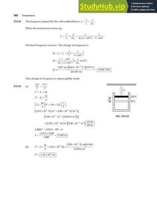 562 Temperature
P19.49 The frequency played by the cold-walled flute is f
v v
L
i
i i
= =
λ 2
.
When the instrument warms up
f
v v
L
v
L T
f
T
f
f f i
i
= = =
+
=
+
λ α α
2 2 1 1
∆ ∆
a f .
The final frequency is lower. The change in frequency is
∆
∆
∆
∆
∆
∆
∆
f f f f
T
f
v
L
T
T
v
L
T
f
i f i
i i
= − = −
+
F
HG I
KJ
=
+
F
HG I
KJ ≈
≈
× ° °
=
−
1
1
1
2 1 2
343 24 0 10 15 0
2 0 655
0 094 3
6
α
α
α
α
a f
b ge ja f
a f
m s C C
m
Hz
. .
.
.
This change in frequency is imperceptibly small.
P19.50 (a)
P V
T
P V
T
0
=
′ ′
′
′ = +
′ = +
+
F
HG I
KJ + =
′
F
HG I
KJ
× + ×
× +
= × ×
F
HG I
KJ
+ − =
=
− ±
=
−
−
V V Ah
P P
kh
A
P
kh
A
V Ah P V
T
T
h
h
h h
h
0
0 0
5 5
3
5 3
2
1 013 10 2 00 10
5 00 10 0 010 0
1 013 10 5 00 10
523
2 000 2 013 397 0
2 013 2 689
4 000
0 169
a f
e j
e j
e j
e je j
. .
. .
. .
.
N m N m
m m
N m m
K
293 K
m
2 3
3 2
2 3
(b) ′ = + = × +
×
P P
kh
A
1 013 10
2 00 10 0 169
5
3
.
. .
Pa
N m
0.010 0 m2
e ja f
′ = ×
P 1 35 105
. Pa
20°C
250°C
h
k
FIG. P19.50
 
