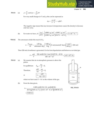 Chapter 19 563
P19.51 (a) ρ =
m
V
and d
m
V
dV
ρ = − 2
For very small changes in V and ρ, this can be expressed as
∆
∆
∆
ρ ρβ
= − = −
m
V
V
V
T .
The negative sign means that any increase in temperature causes the density to decrease
and vice versa.
(b) For water we have β
ρ
ρ
= =
−
° − °
= × °
− −
∆
∆T
1 000 0 0 999 7
1 000 0 10 0 4 0
5 10 5 1
. .
. . .
g cm g cm
g cm C C
C
3 3
3
e ja f .
*P19.52 The astronauts exhale this much CO2:
n
m
M
= =
⋅
F
HG
I
KJ
F
HG
I
KJ =
sample kg
astronaut day
g
1 kg
astronauts days
mol
44.0 g
mol
1 09 1 000
3 7
1
520
.
a fb g .
Then 520 mol of methane is generated. It is far from liquefaction and behaves as an ideal gas.
P
nRT
V
= =
⋅ −
×
= ×
−
520 273 45
150 10
6 57 10
3
6
mol 8.314 J mol K K K
m
Pa
3
b ga f .
P19.53 (a) We assume that air at atmospheric pressure is above the
piston.
In equilibrium P
mg
A
P
gas = + 0
Therefore,
nRT
hA
mg
A
P
= + 0
or h
nRT
mg P A
=
+ 0
where we have used V hA
= as the volume of the gas.
(b) From the data given,
h =
⋅
+ ×
=
0 200 400
20 0 1 013 10 0 008 00
0 661
5
.
. . .
.
mol 8.314 J K mol K
kg 9.80 m s N m m
m
2 2 2
b ga f
e j e je j
FIG. P19.53
 