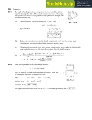 564 Temperature
P19.54 The angle of bending θ, between tangents to the two ends of the strip, is
equal to the angle the strip subtends at its center of curvature. (The angles
are equal because their sides are perpendicular, right side to the right side
and left side to left side.)
(a) The definition of radian measure gives L L r
i + =
∆ 1 1
θ
and L L r
i + =
∆ 2 2
θ
By subtraction, ∆ ∆
L L r r
2 1 2 1
− = −
θb g
α α θ
θ
α α
2 1
2 1
L T L T r
L T
r
i i
i
∆ ∆ ∆
∆
∆
− =
=
−
b g
FIG. P19.54
(b) In the expression from part (a), θ is directly proportional to ∆T and also to α α
2 1
−
b g.
Therefore θ is zero when either of these quantities becomes zero.
(c) The material that expands more when heated contracts more when cooled, so the bimetallic
strip bends the other way. It is fun to demonstrate this with liquid nitrogen.
(d) θ
α α
π
=
−
=
× − × ° °
= × = ×
°
F
HG I
KJ = °
− − −
− −
2
2
2 19 10 0 9 10 200 1
0 500
1 45 10 1 45 10 0 830
2 1
6 6 1
2 2
b g e j
e ja fa f
L T
r
i∆
∆
.
.
. . .
C mm C
mm
rad
180
rad
P19.55 From the diagram we see that the change in area is
∆ ∆ ∆ ∆ ∆
A w w w
= + + .
Since ∆ and ∆w are each small quantities, the product ∆ ∆
w will
be very small. Therefore, we assume ∆ ∆
w ≈ 0.
Since ∆ ∆
w w T
= α and ∆ ∆
= α T ,
we then have ∆ ∆ ∆
A w T w T
= +
α α
and since A w
= , ∆ ∆
A A T
= 2α .
FIG. P19.55
The approximation assumes ∆ ∆
w ≈ 0, or α∆T ≈ 0. Another way of stating this is α∆T  1 .
 