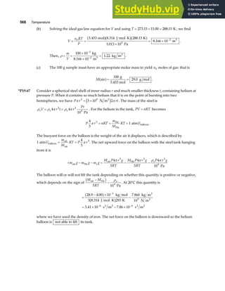 568 Temperature
(b) Solving the ideal gas law equation for V and using T = + =
273 15 15 00 288 15
. . . K , we find
V
n RT
P
= =
⋅
×
= × −
0
5
2
3 453 8 314 288 15
1 013 10
8 166 10
. . .
.
.
mol J mol K K
Pa
m3
a fb ga f .
Then, ρ = =
×
×
=
−
−
m
V
100 10
1 22
3
2
kg
8.166 10 m
kg m
3
3
. .
(c) The 100 g sample must have an appropriate molar mass to yield n0 moles of gas: that is
M air
g
3.453 mol
g mol
a f= =
100
29 0
. .
*P19.67 Consider a spherical steel shell of inner radius r and much smaller thickness t, containing helium at
pressure P. When it contains so much helium that it is on the point of bursting into two
hemispheres, we have P r rt
π π
2 8
5 10 2
= × N m2
e j . The mass of the steel is
ρ ρ π ρ π
s s s
Pa
V r t r
= =
4 4
10
2 2
9
Pr
. For the helium in the tank, PV nRT
= becomes
P r nRT
m
M
RT V
4
3
1
3
π = = =
He
He
balloon
atm .
The buoyant force on the balloon is the weight of the air it displaces, which is described by
1
4
3
3
atm balloon
air
air
V
m
M
RT P r
= = π . The net upward force on the balloon with the steel tank hanging
from it is
+ − − = − −
m g m g m g
M P r g
RT
M P r g
RT
P r g
air He s
air He s
Pa
4
3
4
3
4
10
3 3 3
9
π π ρ π
The balloon will or will not lift the tank depending on whether this quantity is positive or negative,
which depends on the sign of
M M
RT
air He s
Pa
−
−
b g
3 109
ρ
. At 20°C this quantity is
=
− ×
⋅
−
= × − ×
−
− −
28 9 4 00 10
3 8 314 293
7 860
10
3 41 10 7 86 10
3
9
6 6
. .
.
. .
a f
b g
kg mol
J mol K K
kg m
N m
s m s m
3
2
2 2 2 2
where we have used the density of iron. The net force on the balloon is downward so the helium
balloon is not able to lift its tank.
 