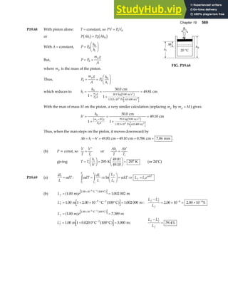 Chapter 19 569
P19.68 With piston alone: T = constant, so PV P V
= 0 0
or P Ah P Ah
i
b g b g
= 0 0
With A = constant, P P
h
hi
=
F
HG I
KJ
0
0
But, P P
m g
A
p
= +
0
where mp is the mass of the piston.
Thus, P
m g
A
P
h
h
p
i
0 0
0
+ =
F
HG I
KJ
FIG. P19.68
which reduces to h
h
i m g
P A
p
=
+
=
+
=
×
0
20 0
1.013 10
1
50 0
49 81
0 5 2
.
.
.
cm
1
cm
kg 9.80 m s
Pa 0.400 m
2
e j
a f
π
With the man of mass M on the piston, a very similar calculation (replacing mp by m M
p + ) gives:
′ =
+
=
+
=
+
×
h
h
m M g
P A
p
0
1.013 10
1
50 0
49 10
0 5 2
e j e j
a f
.
.
cm
1
cm
95.0 kg 9.80 m s
Pa 0.400 m
2
π
Thus, when the man steps on the piston, it moves downward by
∆h h h
i
= − ′ = − = =
49 81 49 10 0 706 7 06
. . . .
cm cm cm mm .
(b) P = const, so
V
T
V
Ti
=
′
or
Ah
T
Ah
T
i
i
=
′
giving T T
h
h
i
i
=
′
F
HG I
KJ =
F
HG I
KJ =
293 297
K
49.81
49.10
K (or 24°C)
P19.69 (a)
dL
L
dT
= α : α α α
dT
dL
L
L
L
T L L e
T
T
L
L
f
i
f i
T
i
i
i
i
z z
= ⇒
F
HG I
KJ = ⇒ =
ln ∆ ∆
(b) L e
f = =
× ° °
− −
1 00 1 002 002
2 00 10 100
5 1
. .
.
m m
C C
a f a f
′ = + × ° ° =
− −
Lf 1 00 1 2 00 10 100 1 002 000
5 1
. . .
m C C m
a f :
L L
L
f f
f
− ′
= × = ×
− −
2 00 10 2 00 10
6 4
. . %
L e
f = =
× ° °
− −
1 00 7 389
2 00 10 100
2 1
. .
.
m m
C C
a f a f
′ = + ° ° =
−
Lf 1 00 1 0 020 0 100 3 000
1
. . .
m C C m
a f :
L L
L
f f
f
− ′
= 59 4%
.
 
