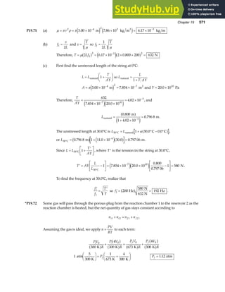 Chapter 19 571
P19.71 (a) µ π ρ π
= = × × = ×
− −
r2 4 2 3 3
5 00 10 7 86 10 6 17 10
. . .
m kg m kg m
3
e j e j
(b) f
v
L
1
2
= and v
T
=
µ
so f
L
T
1
1
2
=
µ
Therefore, T Lf
= = × × × =
−
µ 2 6 17 10 2 0 800 200 632
1
2 3 2
b g e ja f
. . N
(c) First find the unstressed length of the string at 0°C:
L L
T
AY
L
L
T AY
A Y
= +
F
HG I
KJ =
+
= × = × = ×
− −
natural natural
2
so
m m and Pa
1
1
5 00 10 7 854 10 20 0 10
4 2 7 10
π . . .
e j
Therefore,
T
AY
=
× ×
= ×
−
−
632
7 854 10 20 0 10
4 02 10
7 10
3
. .
.
e je j
, and
Lnatural
m
m
=
+ ×
=
−
0 800
1 4 02 10
0 796 8
3
.
.
.
a f
e j
.
The unstressed length at 30.0°C is L L
30 1 30 0 0 0
° = + ° − °
C natural C C
α . .
a f ,
or L30
6
0 796 8 1 11 0 10 30 0 0 797 06
°
−
= + × =
C m m
. . . .
b g e ja f .
Since L L
T
AY
= +
′
L
NM O
QP
°
30 1
C , where ′
T is the tension in the string at 30.0°C,
′ = −
L
NM O
QP= × × −
L
NM O
QP=
°
−
T AY
L
L30
7 10
1 7 854 10 20 0 10
0 800
0 797 06
1 580
C
N
. .
.
.
e je j .
To find the frequency at 30.0°C, realize that
′
=
′
f
f
T
T
1
1
so ′ = =
f1 200
580
192
Hz
N
632 N
Hz
a f .
*P19.72 Some gas will pass through the porous plug from the reaction chamber 1 to the reservoir 2 as the
reaction chamber is heated, but the net quantity of gas stays constant according to
n n n n
i i f f
1 2 1 2
+ = + .
Assuming the gas is ideal, we apply n
PV
RT
= to each term:
PV
R
P V
R
P V
R
P V
R
i i f f
0 0 0 0
300
4
300 673
4
300
K K K K
a f
b g
a f a f
b g
a f
+ = +
1
5
300
1
673
4
300
atm
K K K
F
HG I
KJ = +
F
HG I
KJ
Pf Pf = 1 12
. atm
 