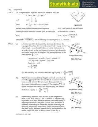 572 Temperature
P19.73 Let 2θ represent the angle the curved rail subtends. We have
L L R L T
i i
+ = = +
∆ ∆
2 1
θ α
a f
and sinθ = =
L
i
i
R
L
R
2
2
Thus, θ α α θ
= + = +
L
R
T T
i
2
1 1
∆ ∆
a f a fsin FIG. P19.73
and we must solve the transcendental equation θ α θ θ
= + =
1 1 000 005 5
∆T
a f b g
sin . sin
Homing in on the non-zero solution gives, to four digits, θ = = °
0 018 16 1 040 5
. .
rad
Now, h R R
Li
= − =
−
cos
cos
sin
θ
θ
θ
1
2
a f
This yields h = 4 54
. m , a remarkably large value compared to ∆L = 5 50
. cm.
*P19.74 (a) Let xL represent the distance of the stationary line below the
top edge of the plate. The normal force on the lower part of the
plate is mg x
1 −
a fcosθ and the force of kinetic friction on it is
µ θ
kmg x
1 −
a fcos up the roof. Again, µ θ
kmgxcos acts down the
roof on the upper part of the plate. The near-equilibrium of the
plate requires Fx =
∑ 0
− + − − =
− = −
= −
= −
µ θ µ θ θ
µ θ θ µ θ
µ µ θ
θ
µ
k k
k k
k k
k
mgx mg x mg
mgx mg mg
x
x
cos cos sin
cos sin cos
tan
tan
1 0
2
2
1
2 2
a f
motion
fkt
fkb
xL
temperature rising
FIG. P19.74(a)
and the stationary line is indeed below the top edge by xL
L
k
= −
F
HG I
KJ
2
1
tanθ
µ
.
(b) With the temperature falling, the plate contracts faster than the
roof. The upper part slides down and feels an upward frictional
force µ θ
kmg x
1 −
a fcos . The lower part slides up and feels
downward frictional force µ θ
kmgxcos . The equation Fx =
∑ 0
is then the same as in part (a) and the stationary line is above
the bottom edge by xL
L
k
= −
F
HG I
KJ
2
1
tanθ
µ
.
motion
fkt
fkb
xL
temperature falling
FIG. P19.74(b)
(c) Start thinking about the plate at dawn, as the temperature
starts to rise. As in part (a), a line at distance xL below the top
edge of the plate stays stationary relative to the roof as long as
the temperature rises. The point P on the plate at distance xL
above the bottom edge is destined to become the fixed point
when the temperature starts falling. As the temperature rises,
this point moves down the roof because of the expansion of the
central part of the plate. Its displacement for the day is
xL
xL
P
FIG. P19.74(c)
continued on next page
 