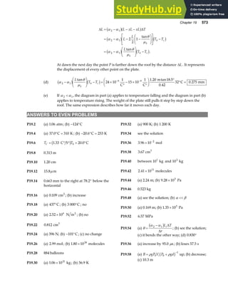 Chapter 19 573
∆ ∆
L L xL xL T
L
L
T T
L
T T
k
h c
k
h c
= − − −
= − − −
F
HG I
KJ
L
N
MM
O
Q
PP −
= −
F
HG I
KJ −
α α
α α
θ
µ
α α
θ
µ
2 1
2 1
2 1
2
2
1
b ga f
b g b g
b g b g
tan
tan
.
At dawn the next day the point P is farther down the roof by the distance ∆L. It represents
the displacement of every other point on the plate.
(d) α α
θ
µ
2 1
6 6
24 10
1
15 10
1 1 20 18 5
0 42
32 0 275
−
F
HG I
KJ − = ×
°
− ×
°
F
HG I
KJ °
° =
− −
b g b g
L
T T
k
h c
tan . tan .
.
.
C C
m
C mm
(e) If α α
2 1
 , the diagram in part (a) applies to temperature falling and the diagram in part (b)
applies to temperature rising. The weight of the plate still pulls it step by step down the
roof. The same expression describes how far it moves each day.
ANSWERS TO EVEN PROBLEMS
P19.2 (a) 1 06
. atm; (b) − °
124 C P19.32 (a) 900 K; (b) 1 200 K
P19.4 (a) 37 0 310
. ° =
C K ; (b) − ° =
20 6 253
. C K P19.34 see the solution
P19.36 3 96 10 2
. × −
mol
P19.6 T T
C = ° ° + °
1 33 20 0
. .
C S C
S
b g
P19.38 3 67
. cm3
P19.8 0.313 m
P19.40 between 10 kg
1
and 10 kg
2
P19.10 1.20 cm
P19.42 2 41 1011
. × molecules
P19.12 15 8
. µ m
P19.44 (a) 2.24 m; (b) 9 28 105
. × Pa
P19.14 0.663 mm to the right at 78.2° below the
horizontal
P19.46 0.523 kg
P19.16 (a) 0 109
. cm2
; (b) increase
P19.48 (a) see the solution; (b) α β

P19.18 (a) 437°C ; (b) 3 000°C ; no
P19.50 (a) 0.169 m; (b) 1 35 105
. × Pa
P19.20 (a) 2 52 106
. × N m2
; (b) no P19.52 6 57
. MPa
P19.22 0 812
. cm3
P19.54 (a) θ
α α
=
−
2 1
b gL T
r
i∆
∆
; (b) see the solution;
P19.24 (a) 396 N; (b) − °
101 C; (c) no change (c) it bends the other way; (d) 0 830
. °
P19.26 (a) 2.99 mol ; (b) 1 80 1024
. × molecules P19.56 (a) increase by 95 0
. s
µ ; (b) loses 57.5 s
P19.28 884 balloons P19.58 (a) B gP V P gd
i
= +
−
ρ ρ
0 0
1
b g up; (b) decrease;
(c) 10.3 m
P19.30 (a) 1 06 1021
. × kg ; (b) 56 9
. K
 