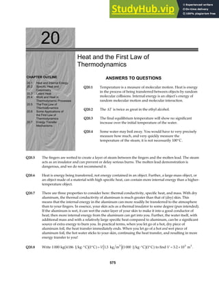 20
CHAPTER OUTLINE
20.1 Heat and Internal Energy
20.2 Specific Heat and
Calorimetry
20.3 Latent Heat
20.4 Work and Heat in
Thermodynamic Processes
20.5 The First Law of
Thermodynamics
20.6 Some Applications of
the First Law of
Thermodynamics
20.7 Energy Transfer
Mechanisms
Heat and the First Law of
Thermodynamics
ANSWERS TO QUESTIONS
Q20.1 Temperature is a measure of molecular motion. Heat is energy
in the process of being transferred between objects by random
molecular collisions. Internal energy is an object’s energy of
random molecular motion and molecular interaction.
Q20.2 The ∆T is twice as great in the ethyl alcohol.
Q20.3 The final equilibrium temperature will show no significant
increase over the initial temperature of the water.
Q20.4 Some water may boil away. You would have to very precisely
measure how much, and very quickly measure the
temperature of the steam; it is not necessarily 100°C.
Q20.5 The fingers are wetted to create a layer of steam between the fingers and the molten lead. The steam
acts as an insulator and can prevent or delay serious burns. The molten lead demonstration is
dangerous, and we do not recommend it.
Q20.6 Heat is energy being transferred, not energy contained in an object. Further, a large-mass object, or
an object made of a material with high specific heat, can contain more internal energy than a higher-
temperature object.
Q20.7 There are three properties to consider here: thermal conductivity, specific heat, and mass. With dry
aluminum, the thermal conductivity of aluminum is much greater than that of (dry) skin. This
means that the internal energy in the aluminum can more readily be transferred to the atmosphere
than to your fingers. In essence, your skin acts as a thermal insulator to some degree (pun intended).
If the aluminum is wet, it can wet the outer layer of your skin to make it into a good conductor of
heat; then more internal energy from the aluminum can get into you. Further, the water itself, with
additional mass and with a relatively large specific heat compared to aluminum, can be a significant
source of extra energy to burn you. In practical terms, when you let go of a hot, dry piece of
aluminum foil, the heat transfer immediately ends. When you let go of a hot and wet piece of
aluminum foil, the hot water sticks to your skin, continuing the heat transfer, and resulting in more
energy transfer to you!
Q20.8 Write 1 000 1 1 3 1 000 1
kg 4186 J kg C C kg m J kg C C
3
⋅° ° = ⋅° °
b ga f e jb ga f
V . to find V = ×
3 2 103 3
. m .
575
 