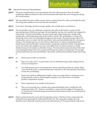 578 Heat and the First Law of Thermodynamics
Q20.29 The person should add the cream immediately when the coffee is poured. Then the smaller
temperature difference between coffee and environment will reduce the rate of energy loss during
the several minutes.
Q20.30 The cup without the spoon will be warmer. Heat is conducted from the coffee up through the metal.
The energy then radiates and convects into the atmosphere.
Q20.31 Convection. The bridge deck loses energy rapidly to the air both above it and below it.
Q20.32 The marshmallow has very small mass compared to the saliva in the teacher’s mouth and the
surrounding tissues. Mostly air and sugar, the marshmallow also has a low specific heat compared to
living matter. Then the marshmallow can zoom up through a large temperature change while
causing only a small temperature drop of the teacher’s mouth. The marshmallow is a foam with
closed cells and it carries very little liquid nitrogen into the mouth. The liquid nitrogen still on the
marshmallow comes in contact with the much hotter saliva and immediately boils into cold gaseous
nitrogen. This nitrogen gas has very low thermal conductivity. It creates an insulating thermal
barrier between the marshmallow and the teacher’s mouth (the Leydenfrost effect). A similar effect
can be seen when water droplets are put on a hot skillet. Each one dances around as it slowly
shrinks, because it is levitated on a thin film of steam. The most extreme demonstration of this effect
is pouring liquid nitrogen into one’s mouth and blowing out a plume of nitrogen gas. We strongly
recommended that you read of Jearl Walker’s adventures with this demonstration rather than trying
it.
Q20.33 (a) Warm a pot of coffee on a hot stove.
(b) Place an ice cube at 0°C in warm water—the ice will absorb energy while melting, but not
increase in temperature.
(c) Let a high-pressure gas at room temperature slowly expand by pushing on a piston. Work
comes out of the gas in a constant-temperature expansion as the same quantity of heat flows
in from the surroundings.
(d) Warm your hands by rubbing them together. Heat your tepid coffee in a microwave oven.
Energy input by work, by electromagnetic radiation, or by other means, can all alike
produce a temperature increase.
(e) Davy’s experiment is an example of this process.
(f) This is not necessarily true. Consider some supercooled liquid water, unstable but with
temperature below 0°C . Drop in a snowflake or a grain of dust to trigger its freezing into
ice, and the loss of internal energy measured by its latent heat of fusion can actually push its
temperature up.
Q20.34 Heat is conducted from the warm oil to the pipe that carries it. That heat is then conducted to the
cooling fins and up through the solid material of the fins. The energy then radiates off in all
directions and is efficiently carried away by convection into the air. The ground below is left frozen.
 