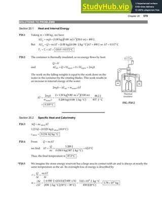 Chapter 20 579
SOLUTIONS TO PROBLEMS
Section 20.1 Heat and Internal Energy
P20.1 Taking m = 1 00
. kg, we have
∆U mgh
g = = =
1 00 9 80 50 0 490
. . .
kg m s m J
2
b ge ja f .
But ∆ ∆ ∆
U Q mc T T
g = = = ⋅° =
1 00 4186 490
. kg J kg C J
b gb g so ∆T = °
0 117
. C
T T T
f i
= + = + °
∆ 10 0 0 117
. .
a f C
P20.2 The container is thermally insulated, so no energy flows by heat:
Q = 0
and ∆E Q W W mgh
int = + = + =
input input
0 2
The work on the falling weights is equal to the work done on the
water in the container by the rotating blades. This work results in
an increase in internal energy of the water:
2mgh E m c T
= =
∆ ∆
int water
∆T
mgh
m c
= =
×
⋅°
=
°
= °
2 2 1 50 9 80 3 00
0 200 4186
88 2
0 105
water
2
kg m s m
kg J kg C
J
837 J C
C
. . .
.
.
.
e ja f
b g
FIG. P20.2
Section 20.2 Specific Heat and Calorimetry
P20.3 ∆ ∆
Q mc T
= silver
1 23 0 525 10 0
0 234
. . .
.
kJ kg C
kJ kg C
silver
silver
= °
= ⋅°
b g a f
c
c
P20.4 From Q mc T
= ∆
we find ∆T
Q
mc
= =
⋅°
= °
1 200
62 0
J
0.050 0 kg 387 J kg C
C
b g .
Thus, the final temperature is 87 0
. °C .
*P20.5 We imagine the stone energy reservoir has a large area in contact with air and is always at nearly the
same temperature as the air. Its overnight loss of energy is described by
P
P
= =
= =
−
⋅° ° − °
=
× ⋅ ⋅°
°
= ×
Q
t
mc T
t
m
t
c T
∆
∆
∆
∆
∆
6 000 14 3 600
850 18 38
3 02 10
1 78 10
8
4
J s h s h
J kg C C C
J kg C
850 J 20 C
kg
b ga fb g
b ga f a f
.
.
 