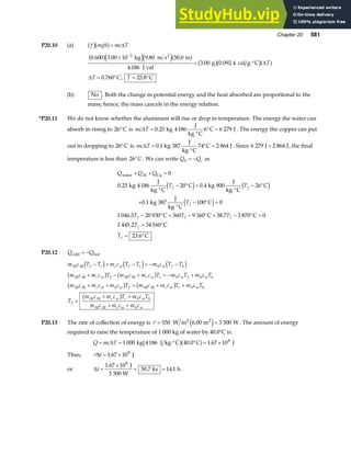 Chapter 20 581
P20.10 (a) f mgh mc T
b gb g= ∆
0 600 3 00 10 9 80 50 0
4 186
3 00 0 092 4
0 760 25 8
3
. . . .
.
. .
. ; .
a fe je ja f b gb ga f
×
= ⋅°
= ° = °
−
kg m s m
J cal
g cal g C
C C
2
∆
∆
T
T T
(b) No . Both the change in potential energy and the heat absorbed are proportional to the
mass; hence, the mass cancels in the energy relation.
*P20.11 We do not know whether the aluminum will rise or drop in temperature. The energy the water can
absorb in rising to 26°C is mc T
∆ =
°
° =
0 25 4186 6 6 279
. kg
J
kg C
C J . The energy the copper can put
out in dropping to 26°C is mc T
∆ =
°
° =
0 1 387 74 2 864
. kg
J
kg C
C J . Since 6 279 2 864
J J
 , the final
temperature is less than 26°C. We can write Q Q
h c
= − as
Q Q Q
T T
T
T T T
T
T
f f
f
f f f
f
f
water Al Cu
kg
J
kg C
C kg
J
kg C
C
kg
J
kg C
C
C C C
C
C
+ + =
°
− ° +
°
− °
+
°
− ° =
− ° + − ° + − ° =
= °
= °
0
0 25 4 186 20 0 4 900 26
0 1 387 100 0
1 046 5 20 930 360 9 360 38 7 3 870 0
1 445 2 34160
23 6
. .
.
. .
.
.
d i d i
d i
P20.12 Q Q
cold hot
= −
m c T T m c T T m c T T
m c m c T m c m c T m c T m c T
m c m c m c T m c m c T m c T
T
m c m c T m c T
m c m c m c
f c c w f c h w f h
c w f c w c h w f h w h
c w h w f c w c h w h
f
c w c h w h
c w h w
Al Al
Al Al Al Al
Al Al Al Al
Al Al
Al Al
− + − = − −
+ − + = − +
+ + = + +
=
+ +
+ +
d i d i d i
b g b g
b g b g
b g
P20.13 The rate of collection of energy is P = =
550 6 00 3 300
W m m W
2 2
.
e j . The amount of energy
required to raise the temperature of 1 000 kg of water by 40.0°C is:
Q mc T
= = ⋅° ° = ×
∆ 1 000 4186 40 0 1 67 108
kg J kg C C J
b ga f
. .
Thus, P∆t = ×
1 67 108
. J
or ∆t =
×
= =
1 67 10
50 7 14 1
8
.
. .
J
3 300 W
ks h.
 