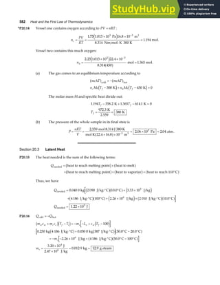 582 Heat and the First Law of Thermodynamics
*P20.14 Vessel one contains oxygen according to PV nRT
= :
n
PV
RT
c = =
× ×
⋅
=
−
1 75 1 013 10 16 8 10
8 314
1 194
5 3
. . .
.
.
Pa m
Nm mol K 300 K
mol
3
e j .
Vessel two contains this much oxygen:
nh =
× ×
=
−
2 25 1 013 10 22 4 10
8 314 450
1 365
5 3
. . .
.
.
e j
a f mol mol.
(a) The gas comes to an equilibrium temperature according to
mc T mc T
n Mc T n Mc T
c f h f
∆ ∆
a f a f
d i d i
cold hot
K K
= −
− + − =
300 450 0
The molar mass M and specific heat divide out:
1 194 358 2 1 365 614 1 0
972 3
380
. . . .
.
T T
T
f f
f
− + − =
= =
K K
K
2.559
K
(b) The pressure of the whole sample in its final state is
P
nRT
V
= =
+ ×
= × =
−
2 559
16 8 10
2 06 10 2 04
3
5
.
.
. .
mol 8.314 J 380 K
mol K 22.4 m
Pa atm
3
a f .
Section 20.3 Latent Heat
P20.15 The heat needed is the sum of the following terms:
Qneeded heat to reach melting point heat to melt
heat to reach melting point heat to vaporize heat to reach 110 C
= +
+ + + °
b g a f
b g b g a f
Thus, we have
Q
Q
needed
needed
kg J kg C C J kg
J kg C C J kg J kg C C
J
= ⋅° ° + ×
+ ⋅° ° + × + ⋅° °
= ×
0 040 0 2 090 10 0 3 33 10
4186 100 2 26 10 2 010 10 0
1 22 10
5
6
5
. . .
. .
.
b ga f e j
b ga f e j b ga f
P20.16 Q Q
cold hot
= −
m c m c T T m L c T
m
m
w w c c f i s v w f
s
s
+ − = − − + −
⋅° + ⋅° ° − °
= − − × + ⋅° ° − °
=
×
×
= =
b gd i d i
b g b ga f
b ga f
100
0 250 0 050 0 50 0 20 0
2 26 10 4186 50 0 100
3 20 10
0 012 9 12 9
6
4
. . . .
. .
.
. .
kg 4 186 J kg C kg 387 J kg C C C
J kg J kg C C C
J
2.47 10 J kg
kg g steam
6
 