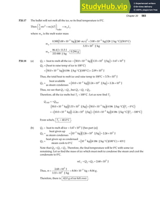 Chapter 20 583
P20.17 The bullet will not melt all the ice, so its final temperature is 0°C.
Then
1
2
2
mv mc T m L
w f
+
F
HG I
KJ =
∆
bullet
where mw is the melt water mass
m
m
w
w
=
× + × ⋅° °
×
=
+
=
− −
0 500 3 00 10 240 3 00 10 30 0
3 33 10
86 4 11 5
0 294
3 2 3
5
. . . .
.
. .
.
kg m s kg 128 J kg C C
J kg
J J
333 000 J kg
g
e jb g b ga f
P20.18 (a) Q1 = heat to melt all the ice = × × = ×
−
50 0 10 3 33 10 1 67 10
3 5 4
. . .
kg J kg J
e je j
Q2
3 4
50 0 10 4186 100 2 09 10
= °
= × ⋅° ° = ×
−
heat to raise temp of ice to 100 C
kg J kg C C J
b g
e jb ga f
. .
Thus, the total heat to melt ice and raise temp to 100°C = ×
3 76 104
. J
Q3
3 6 4
10 0 10 2 26 10 2 26 10
= = × × = ×
−
heat available
as steam condenses
kg J kg J
. . .
e je j
Thus, we see that Q Q
3 1
 , but Q Q Q
3 1 2
 + .
Therefore, all the ice melts but Tf  °
100 C. Let us now find Tf
Q Q
T
T
f
f
cold hot
kg J kg kg J kg C C
kg J kg kg J kg C C
= −
× × + × ⋅° − °
= − × − × − × ⋅° − °
− −
− −
50 0 10 3 33 10 50 0 10 4186 0
10 0 10 2 26 10 10 0 10 4 186 100
3 5 3
3 6 3
. . .
. . .
e je j e jb gd i
e je j e jb gd i
From which, Tf = °
40 4
. C .
(b) Q1 = heat to melt all ice = ×
1 67 104
. J [See part (a)]
Q
Q
2
3 6 3
3
3
10 2 26 10 2 26 10
10 4 186 100 419
= = × = ×
=
°
= ⋅° ° =
−
−
heat given up
as steam condenses
kg J kg J
heat given up as condensed
steam cools to 0 C
kg J kg C C J
e je j
e jb ga f
. .
Note that Q Q Q
2 3 1
+  . Therefore, the final temperature will be 0°C with some ice
remaining. Let us find the mass of ice which must melt to condense the steam and cool the
condensate to 0°C.
mL Q Q
f = + = ×
2 3
3
2 68 10
. J
Thus, m =
×
×
= × =
−
2 68 10
8 04 10 8 04
3
3
.
. .
J
3.33 10 J kg
kg g
5
.
Therefore, there is 42 0
. g of ice left over .
 