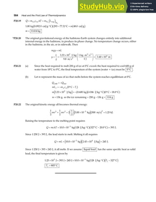 584 Heat and the First Law of Thermodynamics
P20.19 Q m c T m L
= =
Cu Cu N vap
N
2
2
∆ e j
1 00 293 77 3 48 0
0 414
. . .
.
kg 0.092 0 cal g C C cal g
kg
⋅° − ° =
=
b ga f b g
m
m
*P20.20 The original gravitational energy of the hailstone-Earth system changes entirely into additional
internal energy in the hailstone, to produce its phase change. No temperature change occurs, either
in the hailstone, in the air, or in sidewalk. Then
mgy mL
y
L
g
=
= =
× ⋅
F
HG
I
KJ = ×
3 33 10
9 8
1
1
3 40 10
5
4
.
.
.
J kg
m s
kg m s
J
m
2
2 2
P20.21 (a) Since the heat required to melt 250 g of ice at 0°C exceeds the heat required to cool 600 g of
water from 18°C to 0°C, the final temperature of the system (water + ice) must be 0°C .
(b) Let m represent the mass of ice that melts before the system reaches equilibrium at 0°C.
Q Q
mL m c T
m
m
f w w i
cold hot
C
J kg kg J kg C C C
g, so the ice remaining g g g
= −
= − ° −
× = − ⋅° ° − °
= = − =
0
3 33 10 0 600 4186 0 18 0
136 250 136 114
5
b g
e j b gb ga f
. . .
P20.22 The original kinetic energy all becomes thermal energy:
1
2
1
2
2
1
2
5 00 10 500 1 25
2 2 3 2
mv mv
+ =
F
HG I
KJ × =
−
. .
kg m s kJ
e jb g .
Raising the temperature to the melting point requires
Q mc T
= = × ⋅° ° − ° =
−
∆ 10 0 10 327 20 0 393
3
. .
kg 128 J kg C C C J
b ga f .
Since 1 250 393
J J
 , the lead starts to melt. Melting it all requires
Q mL
= = × × =
−
10 0 10 2 45 10 245
3 4
. .
kg J kg J
e je j .
Since 1 250 393 245
J J
 + , it all melts. If we assume liquid lead has the same specific heat as solid
lead, the final temperature is given by
1 25 10 393 245 10 0 10 128 327
805
3 3
. .
× = + + × ⋅° − °
= °
−
J J J kg J kg C C
C
b gd i
T
T
f
f
 