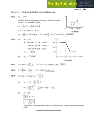 Chapter 20 585
Section 20.4 Work and Heat in Thermodynamic Processes
P20.23 W PdV
if
i
f
= −z
The work done on the gas is the negative of the area under the
curve P V
= α 2
between Vi and Vf .
W V dV V V
V V
if
i
f
f i
f i
= − = − −
= = =
zα α
2 3 3
1
3
2 2 1 00 2 00
e j
e j
. .
m m
3 3
P
O
V
1.00 m3
2.00 m3
P = V
α 2
f
i
FIG. P20.23
Wif = − × +
L
NM O
QP= −
1
3
5 00 1 013 10 2 00 1 00 1 18
5 3 3
. . . . .
atm m Pa atm m m MJ
6 3 3
e je j e j e j
P20.24 (a) W PdV
= −z
W
Wi f
= − × − +
− × − +
− × −
= −
→
6 00 10 2 00 1 00
4 00 10 3 00 2 00
2 00 10 4 00 3 00
12 0
6
6
6
. . .
. . .
. . .
.
Pa m
Pa m
Pa m
MJ
3
3
3
e ja f
e ja f
e ja f
(b) Wf i
→ = +12 0
. MJ
FIG. P20.24
P20.25 W P V P
nR
P
T T nR T
f i
= − = −
F
HG I
KJ − = − = − = −
∆ ∆
d i a fa fa f
0 200 8 314 280 466
. . J
P20.26 W PdV P dV P V nR T nR T T
i
f
i
f
= − = − = − = − = − −
z z ∆ ∆ 2 1
b g
P20.27 During the heating process P
P
V
V
i
i
=
F
HG I
KJ .
(a) W PdV
P
V
VdV
i
f
i
i
V
V
i
i
= − = −
F
HG I
KJ
z z
3
W
P
V
V P
V
V V PV
i
i V
V
i
i
i i i i
i
i
= −
F
HG I
KJ = − − = −
2 3
2 2
2 2
9 4
e j
(b) PV nRT
=
P
V
V V nRT
T
P
nRV
V
i
i
i
i
F
HG I
KJ
L
N
MM
O
Q
PP =
=
F
HG I
KJ 2
Temperature must be proportional to the square of volume, rising to nine times its original
value.
 
