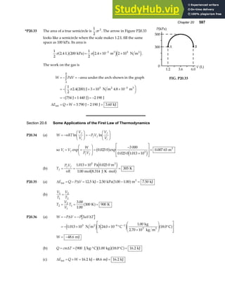 Chapter 20 587
*P20.33 The area of a true semicircle is
1
2
2
πr . The arrow in Figure P20.33
looks like a semicircle when the scale makes 1.2 L fill the same
space as 100 kPa. Its area is
1
2
2 4 200
1
2
2 4 10 2 10
3 5
π π
. .
L kPa m N m
3 2
a fa f e je j
= × ×
−
.
The work on the gas is
W PdV
E Q W
A
B
= − = −
= − + × ×
F
HG I
KJ
= − + = −
= + = − =
z
−
area under the arch shown in the graph
J N m m
J J J
J J kJ
2 3
int
1
2
2 4 200 3 10 4 8 10
754 1 440 2 190
5 790 2 190 3 60
5 3
π . .
.
a f
b g
∆
500
300
0
1.2 3.6 6.0
V (L)
P(kPa)
A B
FIG. P20.33
Section 20.6 Some Applications of the First Law of Thermodynamics
P20.34 (a) W nRT
V
V
P V
V
V
f
i
f f
f
i
= −
F
HG I
KJ = −
F
HG I
KJ
ln ln
so V V
W
P V
i f
f f
= +
F
HG
I
KJ =
−
×
L
N
MM
O
Q
PP=
exp . exp
. .
.
0 025 0
3 000
0 025 0 1 013 10
0 007 65
5
b g
e j
m3
(b) T
P V
nR
f
f f
= =
×
⋅
=
1 013 10 0 025 0
1 00
305
5
. .
.
Pa m
mol 8.314 J K mol
K
3
e j
b g
P20.35 (a) ∆ ∆
E Q P V
int
3
kJ kPa 3.00 m kJ
= − = − − =
12 5 2 50 1 00 7 50
. . . .
a f
(b)
V
T
V
T
1
1
2
2
=
T
V
V
T
2
2
1
1
3 00
1 00
300 900
= = =
.
.
K K
a f
P20.36 (a) W P V P V T
W
= − = −
= − × × °
×
F
HG
I
KJ °
L
N
MM
O
Q
PP
= −
− −
∆ ∆
3
1 013 10 3 24 0 10
1 00
18 0
48 6
5 6 1
α
. .
.
.
.
N m C
kg
2.70 10 kg m
C
mJ
2
3 3
e j e j a f
(b) Q cm T
= = ⋅° ° =
∆ 900 1 00 18 0 16 2
J kg C kg C kJ
b gb ga f
. . .
(c) ∆E Q W
int kJ mJ kJ
= + = − =
16 2 48 6 16 2
. . .
 