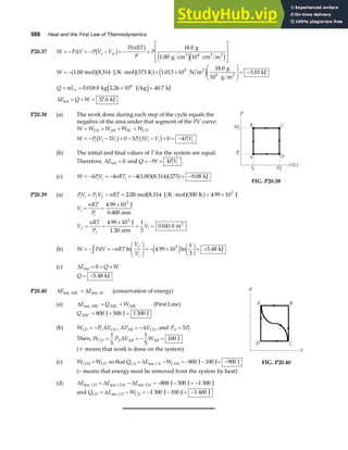 588 Heat and the First Law of Thermodynamics
P20.37 W P V P V V
P nRT
P
P
s w
= − = − − = − +
L
N
MM
O
Q
PP
∆ b g a f
e je j
18 0
106
. g
1.00 g cm cm m
3 3 3
W
Q mL
E Q W
v
= − ⋅ + ×
F
HG
I
KJ = −
= = × =
= + =
1 00 8 314 373 1 013 10
18 0
3 10
0 018 0 40 7
37 6
5
. . .
.
.
. .
.
mol J K mol K N m
g
10 g m
kJ
kg 2.26 10 J kg kJ
kJ
2
6 3
6
int
a fb ga f e j
e j
∆
P20.38 (a) The work done during each step of the cycle equals the
negative of the area under that segment of the PV curve.
W W W W W
W P V V P V V PV
DA AB BC CD
i i i i i i i i
= + + +
= − − + − − + = −
3 0 3 3 0 4
b g b g
(b) The initial and final values of T for the system are equal.
Therefore, ∆Eint = 0 and Q W PV
i i
= − = 4 .
(c) W PV nRT
i i i
= − = − = − = −
4 4 4 1 00 8 314 273 9 08
. . .
a fa fa f kJ
FIG. P20.38
P20.39 (a) PV P V nRT
i i f f
= = = ⋅ = ×
2 00 300 4 99 103
. .
mol 8.314 J K mol K J
b ga f
V
nRT
P
V
nRT
P
V
i
i
f
f
i
= =
×
= =
×
= =
4 99 10
4 99 10 1
3
0 041 0
3
3
.
.
.
J
0.400 atm
J
1.20 atm
m3
(b) W PdV nRT
V
V
f
i
= − = −
F
HG I
KJ = − ×
F
HG I
KJ = +
z ln . ln .
4 99 10
1
3
5 48
3
e j kJ
(c) ∆E Q W
int = = +
0
Q = −5 48
. kJ
P20.40 ∆ ∆
E E
ABC AC
int, int,
= (conservation of energy)
(a) ∆E Q W
ABC ABC ABC
int, = + (First Law)
QABC = + =
800 500 1 300
J J J
(b) W P V
CD C CD
= − ∆ , ∆ ∆
V V
AB CD
= − , and P P
A C
= 5
Then, W P V W
CD A AB AB
= = − =
1
5
1
5
100
∆ J
(+ means that work is done on the system)
(c) W W
CDA CD
= so that Q E W
CA CA CDA
= − = − − = −
∆ int, J J J
800 100 900
(– means that energy must be removed from the system by heat)
(d) ∆ ∆ ∆
E E E
CD CDA DA
int, int, int, J J J
= − = − − = −
800 500 1 300
and Q E W
CD CD CD
= − = − − = −
∆ int, J J J
1 300 100 1 400
FIG. P20.40
 