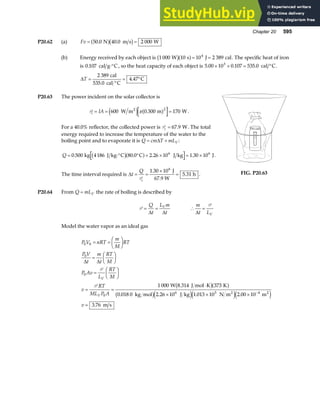 Chapter 20 595
P20.62 (a) Fv = =
50 0 40 0 2 000
. .
N m s W
a fb g
(b) Energy received by each object is 1 000 10 10 2 389
4
W s J cal
b ga f= = . The specific heat of iron
is 0 107
. cal g C
⋅° , so the heat capacity of each object is 5 00 10 0 107 535 0
3
. . .
× × = °
cal C.
∆T =
°
= °
2 389
4 47
cal
535.0 cal C
C
.
P20.63 The power incident on the solar collector is
Pi IA
= = =
600 0 300 170
2
W m m W
2
e j a f
π . .
For a 40.0% reflector, the collected power is Pc = 67 9
. W. The total
energy required to increase the temperature of the water to the
boiling point and to evaporate it is Q cm T mLV
= +
∆ :
Q = ⋅° ° + × = ×
0 500 80 0 2 26 10 1 30 10
6 6
. . . .
kg 4186 J kg C C J kg J
b ga f .
The time interval required is ∆t
Q
c
= =
×
=
P
1 30 10
5 31
6
.
.
J
67.9 W
h . FIG. P20.63
P20.64 From Q mLV
= the rate of boiling is described by
P = =
Q
t
L m
t
V
∆ ∆
∴ =
m
t LV
∆
P
Model the water vapor as an ideal gas
P V nRT
m
M
RT
P V
t
m
t
RT
M
P Av
L
RT
M
v
RT
ML P A
v
V
V
0 0
0
0
0
6 5 4
1 000 373
0 018 0 2 26 10 1 013 10 2 00 10
3 76
= =
F
HG I
KJ
=
F
HG I
KJ
=
F
HG I
KJ
= =
⋅
× × ×
=
−
∆ ∆
P
P W 8.314 J mol K K
kg mol J kg N m m
m s
2 2
b ga f
b ge je je j
. . . .
.
 