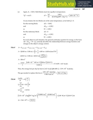 Chapter 20 597
(c) Again, Ki = 5 00
. J. Both blocks must rise equally in temperature.
“ ”
Q mc T
= ∆ : ∆T
Q
mc
= =
⋅°
= × °
−
“ ” .
.
5 00
387
4 04 10 3
J
2 1.60 kg J kg C
C
b gb g
At any instant, the two blocks are at the same temperature, so for both Q = 0.
For the moving block: ∆K = −5 00
. J
and ∆Eint J
= +2 50
.
so W = −2 50
. J
For the stationary block: ∆K = 0
and ∆Eint J
= +2 50
.
so W = +2 50
. J
For each object in each situation, the general continuity equation for energy, in the form
∆ ∆
K E W Q
+ = +
int , correctly describes the relationship between energy transfers and
changes in the object’s energy content.
P20.67 A A A A A
= + + +
end walls ends of attic side walls roof
A
A
kA T
L
= × + × × × °
L
NM O
QP
+ × +
°
F
HG I
KJ
=
= =
× ⋅° °
= =
−
2 8 00 2 2
1
2
4 00 37 0
2 10 0 2 10 0
4 00
304
4 80 10 304 25 0
0 210
17 4 4 15
4
. . tan .
. .
.
. .
.
. .
m 5.00 m m 4.00 m
m 5.00 m m
m
cos37.0
m
kW m C m C
m
kW kcal s
2
2
a f a f
a f a f
e je ja f
P
∆
Thus, the energy lost per day by heat is 4 15 86 400 3 59 105
. .
kcal s s kcal day
b gb g= × .
The gas needed to replace this loss is
3 59 10
9 300
38 6
5
.
.
×
=
kcal day
kcal m
m day
3
3
.
P20.68
L Adx
dt
kA
T
x
ρ
=
F
HG I
KJ
∆
L xdx k T dt
L
x
k T t
t
t
t
ρ
ρ
4.00
8 00
0
2
4.00
8 00
5
2 2
4
2
3 33 10 917
0 080 0 0 040
2
2 00 10 0
3 66 10 10 2
.
.
.
. .
. .
. .
z z
=
=
×
−
F
H
GG
I
K
JJ = ⋅° °
= × =
∆
∆ ∆
∆
∆
∆
J kg kg m
m 0 m
W m C C
s h
3
e je j b g b g b ga f
 