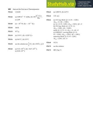 600 Heat and the First Law of Thermodynamics
P20.44 1 34
. kW P20.62 (a) 2 000 W ; (b) 4 47
. °C
P20.46 (a) 0 890
. ft F h Btu
2
⋅° ⋅ ; (b) 1 85
.
ft F h
Btu
2
⋅° ⋅
;
P20.64 3 76
. m s
(c) 2 08
. P20.66 (a) 15 0
. mg ; block: Q = 0; W = −5 00
. J;
∆Eint = 0; ∆K = −5 00
. J;
P20.48 (a) ~103
W ; (b) ~ − −
10 1
K s ice: Q = 0; W = 5 00
. J; ∆Eint J
= 5 00
. ; ∆K = 0
(b) 15 0
. mg ; block: Q = 0; W = 0 ;
∆Eint J
= 5 00
. ; ∆K = −5 00
. J;
P20.50 364 K
metal: Q = 0; W = 0 ; ∆Eint = 0; ∆K = 0
P20.52 47 7
. g
(c) 0 004 04
. °C; moving block: Q = 0;
W = −2 50
. J; ∆Eint J
= 2 50
. ; ∆K = −5 00
. J;
P20.54 (a) 13 0
. °C ; (b) − °
0 532
. C s
stationary block: Q = 0; W = 2 50
. J;
∆Eint J
= 2 50
. ; ∆K = 0
P20.56 (a) 64 1
. °C ; (b) 113°C
P20.68 10 2
. h
P20.58 see the solution (a)
1
2
PV
i i ; (b) 1 39
. PV
i i ; (c) 0
P20.70 see the solution
P20.60 (a) 9 31 1010
. × J; (b) − ×
8 47 1012
. J;
P20.72 800 J kg C
⋅°
(c) 8 38 1012
. × J
 