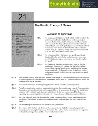 21
CHAPTER OUTLINE
21.1 Molecular Model of an Ideal
Gas
21.2 Molar Specific Heat of an
Ideal Gas
21.3 Adiabatic Processes for an
Ideal Gas
21.4 The Equipartition of Energy
21.5 The Boltzmann Distribution
Law
21.6 Distribution of Molecular
Speeds
21.7 Mean Free Path
The Kinetic Theory of Gases
ANSWERS TO QUESTIONS
Q21.1 The molecules of all different kinds collide with the walls of the
container, so molecules of all different kinds exert partial
pressures that contribute to the total pressure. The molecules
can be so small that they collide with one another relatively
rarely and each kind exerts partial pressure as if the other kinds
of molecules were absent. If the molecules collide with one
another often, the collisions exactly conserve momentum and
so do not affect the net force on the walls.
Q21.2 The helium must have the higher rms speed. According to
Equation 21.4, the gas with the smaller mass per atom must
have the higher average speed-squared and thus the higher
rms speed.
Q21.3 Yes. As soon as the gases are mixed, they come to thermal
equilibrium. Equation 21.4 predicts that the lighter helium
atoms will on average have a greater speed than the heavier
nitrogen molecules. Collisions between the different kinds of
molecules gives each kind the same average kinetic energy of
translation.
Q21.4 If the average velocity were non-zero, then the bulk sample of gas would be moving in the direction
of the average velocity. In a closed tank, this motion would result in a pressure difference within the
tank that could not be sustained.
Q21.5 The alcohol evaporates, absorbing energy from the skin to lower the skin temperature.
Q21.6 Partially evacuating the container is equivalent to letting the remaining gas expand. This means that
the gas does work, making its internal energy and hence its temperature decrease. The liquid in the
container will eventually reach thermal equilibrium with the low pressure gas. This effect of an
expanding gas decreasing in temperature is a key process in your refrigerator or air conditioner.
Q21.7 Since the volume is fixed, the density of the cooled gas cannot change, so the mean free path does
not change. The collision frequency decreases since each molecule of the gas has a lower average
speed.
Q21.8 The mean free path decreases as the density of the gas increases.
Q21.9 The volume of the balloon will decrease. The pressure inside the balloon is nearly equal to the
constant exterior atmospheric pressure. Then from PV nRT
= , volume must decrease in proportion
to the absolute temperature. Call the process isobaric contraction.
601
 