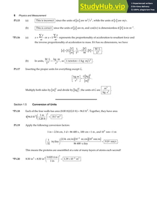 6 Physics and Measurement
P1.15 (a) This is incorrect since the units of ax are m s
2 2
, while the units of v are m s.
(b) This is correct since the units of y are m, and cos kx
a f is dimensionless if k is in m−1
.
*P1.16 (a) a
F
m
∝
∑ or a k
F
m
=
∑ represents the proportionality of acceleration to resultant force and
the inverse proportionality of acceleration to mass. If k has no dimensions, we have
a k
F
m
= ,
L
T
1
F
M
2
= , F
M L
T2
=
⋅
.
(b) In units,
M L
T
kg m
s
2 2
⋅
=
⋅
, so 1 1
newton kg m s2
= ⋅ .
P1.17 Inserting the proper units for everything except G,
kg m
s
kg
m
2
L
NM O
QP=
G
2
2
.
Multiply both sides by m
2
and divide by kg
2
; the units of G are
m
kg s
3
2
⋅
.
Section 1.5 Conversion of Units
*P1.18 Each of the four walls has area 8 00 12 0 96 0
. . .
ft ft ft2
a fa f= . Together, they have area
4 96 0
1
3 28
35 7
2
2
. .
ft
m
. ft
m2
e jF
HG I
KJ = .
P1.19 Apply the following conversion factors:
1 2 54
in cm
= . , 1 86 400
d s
= , 100 1
cm m
= , and 10 1
9
nm m
=
1
32
2 54 10 10
9 19
2 9
in day
cm in m cm nm m
86 400 s day
nm s
F
HG I
KJ =
−
.
.
b ge je j .
This means the proteins are assembled at a rate of many layers of atoms each second!
*P1.20 8 50 8 50
0 025 4
1 39 10
3
4
. .
.
.
in in
m
1 in
m
3 3 3
=
F
HG I
KJ = × −
 