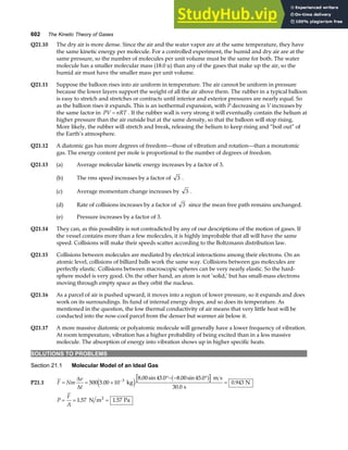 602 The Kinetic Theory of Gases
Q21.10 The dry air is more dense. Since the air and the water vapor are at the same temperature, they have
the same kinetic energy per molecule. For a controlled experiment, the humid and dry air are at the
same pressure, so the number of molecules per unit volume must be the same for both. The water
molecule has a smaller molecular mass (18.0 u) than any of the gases that make up the air, so the
humid air must have the smaller mass per unit volume.
Q21.11 Suppose the balloon rises into air uniform in temperature. The air cannot be uniform in pressure
because the lower layers support the weight of all the air above them. The rubber in a typical balloon
is easy to stretch and stretches or contracts until interior and exterior pressures are nearly equal. So
as the balloon rises it expands. This is an isothermal expansion, with P decreasing as V increases by
the same factor in PV nRT
= . If the rubber wall is very strong it will eventually contain the helium at
higher pressure than the air outside but at the same density, so that the balloon will stop rising.
More likely, the rubber will stretch and break, releasing the helium to keep rising and “boil out” of
the Earth’s atmosphere.
Q21.12 A diatomic gas has more degrees of freedom—those of vibration and rotation—than a monatomic
gas. The energy content per mole is proportional to the number of degrees of freedom.
Q21.13 (a) Average molecular kinetic energy increases by a factor of 3.
(b) The rms speed increases by a factor of 3 .
(c) Average momentum change increases by 3 .
(d) Rate of collisions increases by a factor of 3 since the mean free path remains unchanged.
(e) Pressure increases by a factor of 3.
Q21.14 They can, as this possibility is not contradicted by any of our descriptions of the motion of gases. If
the vessel contains more than a few molecules, it is highly improbable that all will have the same
speed. Collisions will make their speeds scatter according to the Boltzmann distribution law.
Q21.15 Collisions between molecules are mediated by electrical interactions among their electrons. On an
atomic level, collisions of billiard balls work the same way. Collisions between gas molecules are
perfectly elastic. Collisions between macroscopic spheres can be very nearly elastic. So the hard-
sphere model is very good. On the other hand, an atom is not ‘solid,’ but has small-mass electrons
moving through empty space as they orbit the nucleus.
Q21.16 As a parcel of air is pushed upward, it moves into a region of lower pressure, so it expands and does
work on its surroundings. Its fund of internal energy drops, and so does its temperature. As
mentioned in the question, the low thermal conductivity of air means that very little heat will be
conducted into the now-cool parcel from the denser but warmer air below it.
Q21.17 A more massive diatomic or polyatomic molecule will generally have a lower frequency of vibration.
At room temperature, vibration has a higher probability of being excited than in a less massive
molecule. The absorption of energy into vibration shows up in higher specific heats.
SOLUTIONS TO PROBLEMS
Section 21.1 Molecular Model of an Ideal Gas
P21.1 F Nm
v
t
= = ×
°− − °
=
−
∆
∆
500 5 00 10
8 00 45 0 8 00 45 0
30 0
0 943
3
.
. sin . . sin .
.
.
kg
m s
s
N
e j a f
P
F
A
= = =
1 57 1 57
. .
N m Pa
2
 