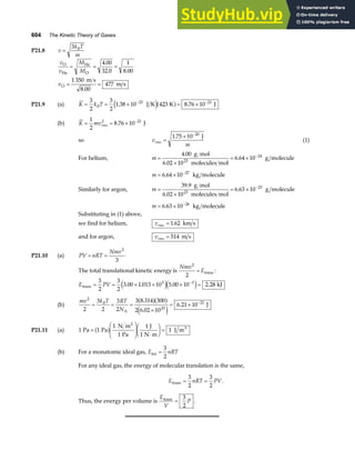 604 The Kinetic Theory of Gases
P21.8 v
k T
m
B
=
3
v
v
M
M
v
O
He
He
O
O
m s
m s
= = =
= =
4 00
32 0
1
8 00
1 350
8 00
477
.
. .
.
P21.9 (a) K k T
B
= = × = ×
− −
3
2
3
2
1 38 10 423 8 76 10
23 21
. .
J K K J
e ja f
(b) K mvrms
= = × −
1
2
8 76 10
2 21
. J
so v
m
rms =
× −
1 75 10 20
. J
(1)
For helium, m =
×
= × −
4 00
6 02 10
6 64 10
23
24
.
.
.
g mol
molecules mol
g molecule
m = × −
6 64 10 27
. kg molecule
Similarly for argon, m =
×
= × −
39 9
6 02 10
6 63 10
23
23
.
.
.
g mol
molecules mol
g molecule
m = × −
6 63 10 26
. kg molecule
Substituting in (1) above,
we find for helium, vrms = 1 62
. km s
and for argon, vrms = 514 m s
P21.10 (a) PV nRT
Nmv
= =
2
3
The total translational kinetic energy is
Nmv
E
2
2
= trans :
E PV
trans kJ
= = × × × =
−
3
2
3
2
3 00 1 013 10 5 00 10 2 28
5 3
. . . .
e je j
(b)
mv k T RT
N
B
2
23
21
2
3
2
3
2
3 8 314 300
2 6 02 10
6 21 10
= = =
×
= × −
A
J
.
.
.
a fa f
e j
P21.11 (a) 1 1
1
1
1
1
Pa Pa
N m
Pa
J
1 N m
J m
2
3
=
F
HG
I
KJ ⋅
F
HG I
KJ =
a f
(b) For a monatomic ideal gas, E nRT
int =
3
2
For any ideal gas, the energy of molecular translation is the same,
E nRT PV
trans = =
3
2
3
2
.
Thus, the energy per volume is
E
V
P
trans
=
3
2
.
 