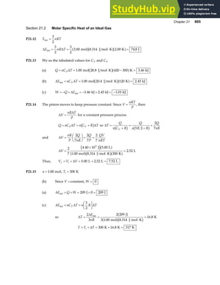 Chapter 21 605
Section 21.2 Molar Specific Heat of an Ideal Gas
P21.12 E nRT
int =
3
2
∆ ∆
E nR T
int mol J mol K K J
= = ⋅ =
3
2
3
2
3 00 8 314 2 00 74 8
. . . .
a fb ga f
P21.13 We us the tabulated values for CP and CV
(a) Q nC T
P
= = ⋅ − =
∆ 1 00 420 300 3 46
. .
mol 28.8 J mol K K kJ
b ga f
(b) ∆ ∆
E nC T
V
int mol 20.4 J mol K K kJ
= = ⋅ =
1 00 120 2 45
. .
b ga f
(c) W Q E
= − + = − + = −
∆ int kJ kJ kJ
3 46 2 45 1 01
. . .
P21.14 The piston moves to keep pressure constant. Since V
nRT
P
= , then
∆
∆
V
nR T
P
= for a constant pressure process.
Q nC T n C R T
P V
= = +
∆ ∆
b g so ∆T
Q
n C R
Q
n R R
Q
nR
V
=
+
=
+
=
b g b g
5 2
2
7
and ∆V
nR
P
Q
nR
Q
P
QV
nRT
=
F
HG I
KJ = =
2
7
2
7
2
7
∆V =
×
⋅
=
2
7
4 40 10 5 00
1 00 8 314 300
2 52
3
. .
. .
.
J L
mol J mol K K
L
e ja f
a fb ga f
Thus, V V V
f i
= + = + =
∆ 5 00 2 52 7 52
. . .
L L L
P21.15 n = 1 00
. mol, Ti = 300 K
(b) Since V = constant, W = 0
(a) ∆E Q W
int J J
= + = + =
209 0 209
(c) ∆ ∆ ∆
E nC T n R T
V
int = =
F
HG I
KJ
3
2
so ∆
∆
T
E
nR
= =
⋅
=
2
3
2 209
3 1 00 8 314
16 8
int J
mol J mol K
K
a f
a fb g
. .
.
T T T
i
= + = + =
∆ 300 16 8 317
K K K
.
 