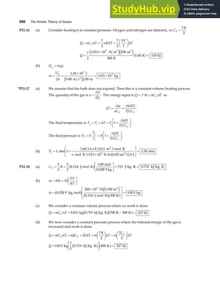606 The Kinetic Theory of Gases
P21.16 (a) Consider heating it at constant pressure. Oxygen and nitrogen are diatomic, so C
R
P =
7
2
Q nC T nR T
PV
T
T
Q
P
= = =
F
HG I
KJ
=
×
=
∆ ∆ ∆
7
2
7
2
7
2
1 013 10 100
300
1 00 118
5
.
.
N m m
K
K kJ
2 3
e je ja f
(b) U mgy
g =
m
U
gy
g
= =
×
= ×
1 18 10
2 00
6 03 10
5
3
.
.
.
J
9.80 m s m
kg
2
e j
*P21.17 (a) We assume that the bulb does not expand. Then this is a constant-volume heating process.
The quantity of the gas is n
PV
RT
i
i
= . The energy input is Q t nC T
V
= =
P ∆ ∆ so
∆
∆ ∆
T
t
nC
tRT
PVC
V
i
i V
= =
P P
.
The final temperature is T T T T
tR
PVC
f i i
i V
= + = +
F
HG I
KJ
∆
∆
1
P
.
The final pressure is P P
T
T
P
tR
PVC
f i
f
i
i
i V
= = +
F
HG I
KJ
1
P∆
.
(b) Pf = +
⋅ ⋅
⋅ ⋅ ×
F
HG
I
KJ =
1 1
3 60
12 5
1 18
3
atm
J 4 s 8.314 J m 3 mol K
s mol K 1.013 10 N 4 0.05 m J
atm
2
5
.
.
.
πa f
P21.18 (a) C R
V = = ⋅
F
HG
I
KJ = ⋅ = ⋅
5
2
5
2
8 314
1 00
719 0 719
.
.
.
J mol K
mol
0.028 9 kg
J kg K kJ kg K
b g
(b) m Mn M
PV
RT
= =
F
HG I
KJ
m =
×
⋅
F
H
GG
I
K
JJ =
0 028 9
200 10
8 314 300
0 811
3
.
.
.
kg mol
Pa 0.350 m
J mol K K
kg
3
b g e j
b ga f
(c) We consider a constant volume process where no work is done.
Q mC T
V
= = ⋅ − =
∆ 0 811 700 300 233
. kg 0.719 kJ kg K K K kJ
b ga f
(d) We now consider a constant pressure process where the internal energy of the gas is
increased and work is done.
Q mC T m C R T m
R
T m
C
T
Q
P V
V
= = + =
F
HG I
KJ =
F
HG I
KJ
= ⋅
L
NM O
QP =
∆ ∆ ∆ ∆
b g
b g a f
7
2
7
5
0 811 0 719 400 327
. .
kg
7
5
kJ kg K K kJ
 