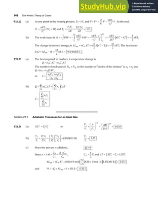 608 The Kinetic Theory of Gases
*P21.22 (a) At any point in the heating process, P kV
i i
= and P kV
P
V
V
nRT
V
V
i
i
i
i
= = = 2
. At the end,
P
nRT
V
V P
f
i
i
i i
= =
2
2 2 and T
P V
nR
P V
nR
T
f
f f i i
i
= = =
2 2
4 .
(b) The work input is W PdV
nRT
V
VdV
nRT
V
V nRT
V
V V nRT
i
f
i
i
V
V
i
i V
V
i
i
i i i
i
i
i
i
= − = − = − = − − = −
z z 2
2
2
2 2
2
2 2
2 2
4
3
2
e j .
The change in internal energy, is ∆ ∆
E nC T n R T T nRT
V i i i
int = = − = +
5
2
4
15
2
b g . The heat input
is Q E W nRT RT
i i
= − = =
∆ int mol
18
2
9 1
a f .
P21.23 (a) The heat required to produce a temperature change is
Q n C T n C T
= +
1 1 2 2
∆ ∆
The number of molecules is N N
1 2
+ , so the number of “moles of the mixture” is n n
1 2
+ and
Q n n C T
= +
1 2
b g ∆ ,
so C
n C n C
n n
=
+
+
1 1 2 2
1 2
.
(b) Q n C T n C T
i i
i
m
i
i
m
= =
F
HG
I
KJ
= =
∑ ∑
∆ ∆
1 1
C
n C
n
i i
i
m
i
i
m
= =
=
∑
∑
1
1
Section 21.3 Adiabatic Processes for an Ideal Gas
P21.24 (a) PV P V
i i f f
γ γ
= so
V
V
P
P
f
i
i
f
=
F
HG
I
KJ =
F
HG I
KJ =
1
5 7
1 00
20 0
0 118
γ
.
.
.
(b)
T
T
P V
PV
P
P
V
V
f
i
f f
i i
f
i
f
i
= =
F
HG
I
KJ
F
HG
I
KJ = 20 0 0 118
. .
a fa f T
T
f
i
= 2 35
.
(c) Since the process is adiabatic, Q = 0
Since γ = = =
+
1 40
.
C
C
R C
C
P
V
V
V
, C R
V =
5
2
and ∆T T T T
i i i
= − =
2 35 1 35
. .
∆ ∆
E nC T
V
int mol J mol K K J
= =
F
HG I
KJ ⋅ =
0 016 0
5
2
8 314 1 35 300 135
. . .
b g b g a f
and W Q E
= − + = + = +
∆ int J J
0 135 135 .
 