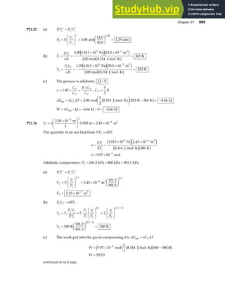 Chapter 21 609
P21.25 (a) PV P V
i i f f
γ γ
=
P P
V
V
f i
i
f
=
F
HG
I
KJ =
F
HG I
KJ =
γ
5 00
12 0
30 0
1 39
1.40
.
.
.
.
atm atm
(b) T
PV
nR
i
i i
= =
× ×
⋅
=
−
5 00 1 013 10 12 0 10
2 00
365
5 3
. . .
.
Pa m
mol 8.314 J mol K
K
3
e je j
b g
T
P V
nR
f
f f
= =
× ×
⋅
=
−
1 39 1 013 10 30 0 10
2 00
253
5 3
. . .
.
Pa m
mol 8.314 J mol K
K
3
e je j
b g
(c) The process is adiabatic: Q = 0
γ = = =
+
1 40
.
C
C
R C
C
P
V
V
V
, C R
V =
5
2
∆ ∆
∆
E nC T
W E Q
V
int
int
mol
5
2
J mol K K K kJ
kJ kJ
= = ⋅
F
HG I
KJ − = −
= − = − − = −
2 00 8 314 253 365 4 66
4 66 0 4 66
. . .
. .
b g a f
P21.26 Vi =
×
F
HG
I
KJ = ×
−
−
π
2 50 10
0 500 2 45 10
2 2
4
.
. .
m
2
m m3
The quantity of air we find from PV nRT
i i i
=
n
PV
RT
n
i i
i
= =
× ×
⋅
= ×
−
−
1 013 10 2 45 10
8 314 300
9 97 10
5 4
3
. .
.
.
Pa m
J mol K K
mol
3
e je j
b ga f
Adiabatic compression: Pf = + =
101 3 800 901 3
. .
kPa kPa kPa
(a) PV P V
i i f f
γ γ
=
V V
P
P
V
f i
i
f
f
=
F
HG
I
KJ = ×
F
HG I
KJ
= ×
−
−
1
4
5 7
5
2 45 10
101 3
901 3
5 15 10
γ
.
.
.
.
m
m
3
3
(b) P V nRT
f f f
=
T T
P V
PV
T
P
P
P
P
T
P
P
T
f i
f f
i i
i
f
i
i
f
i
i
f
f
= =
F
HG
I
KJ =
F
HG
I
KJ
=
F
HG I
KJ =
−
−
1 1 1
5 7 1
300
101 3
901 3
560
γ γ
b g
b g
K K
.
.
(c) The work put into the gas in compressing it is ∆ ∆
E nC T
V
int =
W
W
= × ⋅ −
=
−
9 97 10
5
2
8 314 560 300
53 9
3
. .
.
mol J mol K K
J
e j b ga f
continued on next page
 