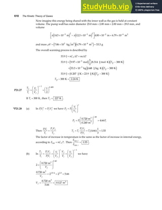 610 The Kinetic Theory of Gases
Now imagine this energy being shared with the inner wall as the gas is held at constant
volume. The pump wall has outer diameter 25 0 2 00 2 00 29 0
. . . .
mm mm mm mm
+ + = , and
volume
π π
14 5 10 12 5 10 4 00 10 6 79 10
3 2 3 2 2 6
. . . .
× − ×
L
NM O
QP × = ×
− − − −
m m m m3
e j e j
and mass ρV = × × =
−
7 86 10 6 79 10 53 3
3 6
. . .
kg m m g
3 3
e je j
The overall warming process is described by
53 9
53 9 9 97 10
5
2
8 314 300
53 3 10 448 300
53 9 0 207 23 9 300
300 2 24
3
3
.
. . .
.
. . .
.
J
J mol J mol K K
kg J kg K K
J J K J K K
K K
= +
= × ⋅ −
+ × ⋅ −
= + −
− =
−
−
nC T mc T
T
T
T
T
V
ff
ff
ff
ff
∆ ∆
e j b gd i
e jb gd i
b gd i
P21.27
T
T
V
V
f
i
i
f
=
F
HG
I
KJ =
F
HG I
KJ
−
γ 1
0 400
1
2
.
If Ti = 300 K , then Tf = 227 K .
*P21.28 (a) In PV P V
i i f f
γ γ
= we have P P
V
V
f i
i
f
=
F
HG
I
KJ
γ
P P P
f i i
=
F
HG
I
KJ =
0 720
0 240
4 66
1.40
.
.
.
m
m
3
3
Then
PV
T
P V
T
i i
i
f f
f
= T T
P V
PV
T
f i
f f
i i
i
= = =
4 66
1
3
1 55
. .
a f
The factor of increase in temperature is the same as the factor of increase in internal energy,
according to E nC T
V
int = . Then
E
E
f
i
int,
int,
= 1 55
. .
(b) In
T
T
P V
PV
V
V
V
V
V
V
f
i
f f
i i
i
f
f
i
i
f
= =
F
HG
I
KJ =
F
HG
I
KJ
−
γ γ 1
we have
2
0 720
0 720
2 2 5 66
0 720
5 66
0 127
0 40
1 0 4 2 5
=
F
HG
I
KJ
= = =
= =
.
.
.
.
.
.
.
. .
m
m
m
m
3
3
3
3
V
V
V
f
f
f
 